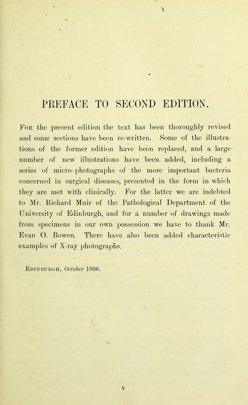 Foe the present edition the text has been thoroughly revised and some sections have been re-written. Some of the illustra- tions of the former edition have been replaced, and a large number of new illustrations have been added, including a series of micro-photographs of the more important bacteria concerned in surgical diseases, })resented in the form in which they are met with clinically. For the latter we are indebted to Mr. Richard Muir of the Pathological Department of the University of Edinburgh, and for a nundDer of drawings made from specimens in our own possession we have to thank Mr. Evan O. Bowen. There have also been added characteristic examples of X-ray photograidis. Edinburgh, October 1906.