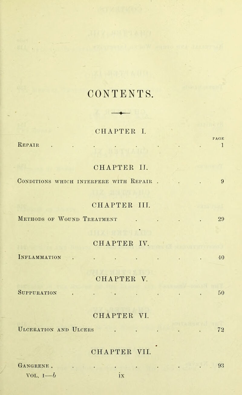 CONTENTS Repair ♦ CHAPTER I. PAGE 1 CHAPTER II. Conditions which inteiifere with Repair ... 9 CHAPTER III. Methods of Wound Treatment .... 29 Inflammation CHAPTER IV. 40 Suppuration CHAPTER V. 50 CHAPTER VI. Ulceration and Ulcers ..... 72 CHAPTER VII. Gangrene. 93