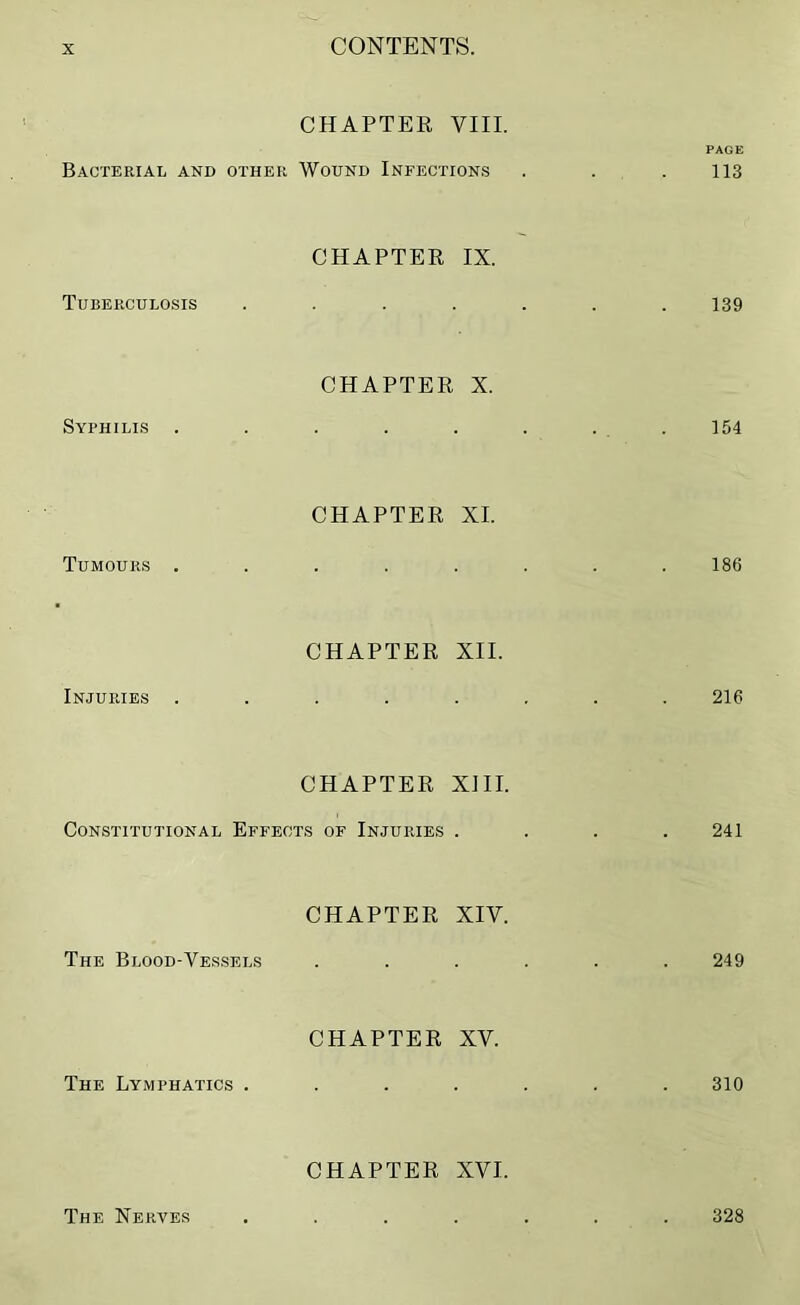 CHAPTER VIII. PAGE Bacterial and other Wound Infections . . .113 Tuberculosis CHAPTER IX. 139 Syphilis CHAPTER X. 154 Tumours . CHAPTER XI. 186 Injuries . CHAPTER XII. 216 CHAPTER XIII. Constitutional Effects of Injuries .... 241 The Blood-Vessels CHAPTER XIV. 249 The Lymphatics . CHAPTER XV. 310 CHAPTER XVI. The Nerves 328