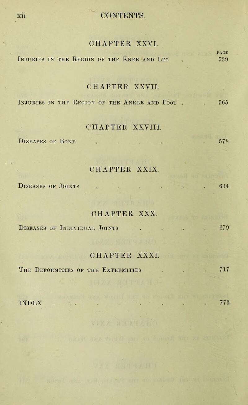 CHAPTER XXVI. PAGE Injuries in the Region of the Knee and Leg . . 539 CHAPTER XXVII. Injuries in the Region of the Ankle and Foot . . 565 CHAPTER XXVIII. Diseases of Bone . . . . . .578 CHAPTER XXIX. Diseases of Joints ...... 634 CHAPTER XXX. Diseases of Individual Joints . . . .679 CHAPTER XXXI. The Deformities of the Extremities . . .717 INDEX 773