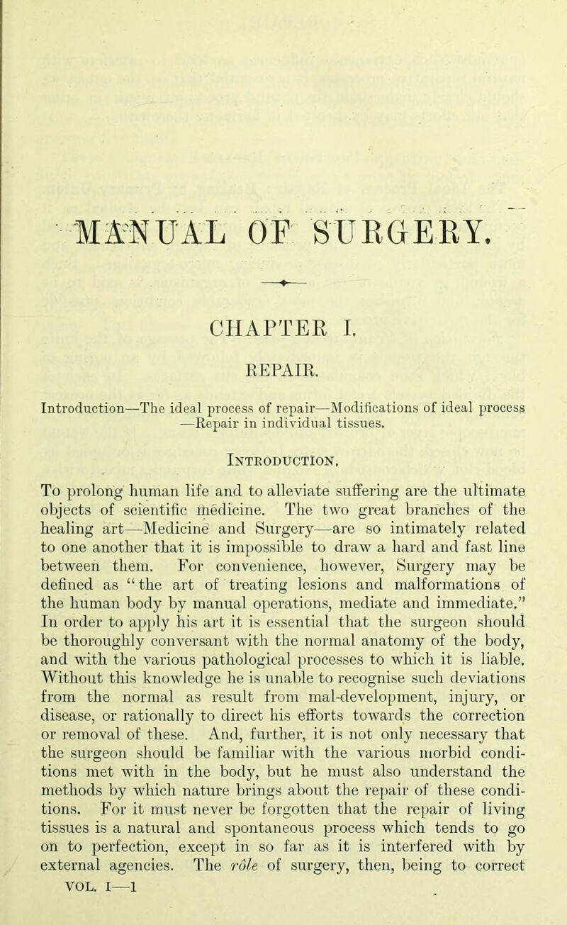 CHAPTER I. EEPAIll. Introduction—The ideal process of repair—Modifications of ideal process —Repair in individual tissues. Introduction, To prolong human life and to alleviate suffering are the ultimate objects of scientific medicine. The two great branches of the healing art—Medicine and Surgery—are so intimately related to one another that it is impossible to draw a hard and fast line between them. For convenience, however, Surgery may be defined as “ the art of treating lesions and malformations of the human body by manual oi)erations, mediate and immediate,” In order to apply his art it is essential that the surgeon should be thoroughly conversant with the normal anatomy of the body, and with the various pathological processes to which it is liable. Without this knowledge he is unable to recognise such deviations from the normal as result from mal-development, injury, or disease, or rationally to direct his efforts towards the correction or removal of these. And, further, it is not only necessary that the surgeon should be familiar with the various morbid condi- tions met with in the body, but he must also understand the methods by which nature brings about the repair of these condi- tions. For it must never be forgotten that the repair of living tissues is a natiu’al and spontaneous process which tends to go on to perfection, except in so far as it is interfered with by external agencies. The role of surgery, then, being to correct VOL. I—1