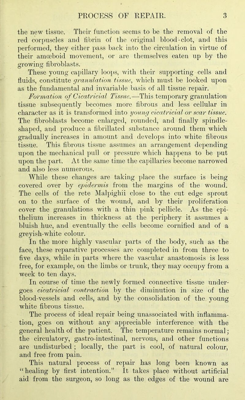 tlie new tissue. Their function seems to be the removal of the red corpuscles and fibrin of the original blood-clot, and this performed, they either pass back into the circulation in virtue of their amoeboid movement, or are themselves eaten up by the ^rowing fibroblasts. O O These young capillary loops, with their supporting cells and fluids, constitute granulation tissue, which must be looked upon as the fundamental and invariable basis of all tissue repair. Formation of Cicatricial Tissue.—This temporary granulation tissue subsequently becomes more flbrous and less cellular in character as it is transformed into young cicatricial or scar tissue. The flbroblasts become enlarged, rounded, and finally spindle- shaped, and produce a fibrillated substance around them which gradually increases in amount and develops into white fibrous tissue. This fibrous tissue assumes an arrangement depending upon the mechanical pull or })ressure which happens to be put upon the part. At the same time the capillaries become narrowed and also less numerous. While these changes are taking place the surface is being covered over by epidermis from the margins of the wound. The cells of the rete Malpighii close to the cut edge sprout on to the surface of the wound, and by their proliferation cover the granulations with a thin pink pellicle. As the epi- thelium increases in thickness at the periphery it assumes a bluish hue, and eventually the cells become cornified and of a greyish-white colour. In the more highly vascular parts of the body, such as the face, these reparative processes are completed in from three to five days, while in parts where the vascular anastomosis is less free, for example, on the limbs or trunk, they may occupy from a week to ten days. In course of time the newly formed connective tissue under- goes cicatricial contraction by the diminution in size of the blood-vessels and cells, and by the consolidation of the young white fibrous tissue. The process of ideal repair being unassociated with inflamma- tion, goes on without any appreciable interference with the general health of the patient. The temperature remains normal; the circulatory, gastro-intestinal, nervous, and other functions are undisturbed; locally, the part is cool, of natural colour, and free from pain. This natural process of repair has long been known as “ healing by first intention.” It takes place without artificial aid from the surgeon, so long as the edges of the wound are