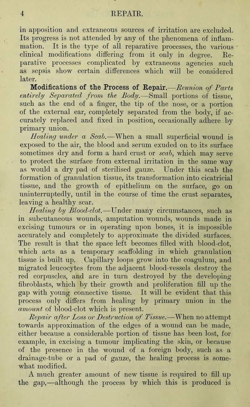 in ajjposition and extraneous sources of irritation are excluded. Its progress is not attended by any of the phenomena of inflam- mation. It is the type of all reparative processes, the various clinical modifications differing from it only in degree. Ee- parative processes complicated by extraneous agencies such as sepsis show certain differences which will be considered later. Modifications of the Process of Repair.—Reunion of Parts entirely Separated from the Body.—Small portions of tissue, such as the end of a finger, the tip of the nose, or a portion of the external ear, completely sejiarated from the body, if ac- curately replaced and fixed in jjosition, occasionally adhere by primary union. Healing under a Scab.—When a small superficial wound is exposed to the air, the blood and serum exuded on to its surface sometimes dry and form a hard crust or scab, which may serve to protect the surface from external irritation in the same way as would a dry pad of sterilised gauze. Under this scab the formation of granulation tissue, its transformation into cicatricial tissue, and the growth of epithelium on the surface, go on uninterruptedly, until in the course of time the crust separates, leaving a healthy scar. Healing by Blood-clot.—Under many circumstances, such as in subcutaneous wounds, amputation wounds, wounds made in excising tumours or in operating upon bones, it is impossible accurately and completely to approximate the divided surfaces. The result is that the space left becomes filled with blood-clot, which acts as a temporary scaffolding in which granulation tissue is built up. Capillary loops grow into the coagulum, and migrated leucocytes from the adjacent blood-vessels destroy the red corpuscles, and are in turn destroyed by the develoj)ing fibroblasts, which by their growth and proliferation fill up the gap with young connective tissue. It will be evident that this process only differs from healing by primary union in the amount of blood-clot which is present. Repair after Loss or Destruction of Tissue.—When no attempt towards approximation of the edges of a wound can be made, either because a considerable portion of tissue has been lost, for example, in excising a tumour implicating the skin, or because of the presence in the wound of a foreign body, such as a drainage-tube or a pad of gauze, the healing process is some- what modified. A much greater amount of new tissue is required to fill up the gap,—although the process by which this is jJi'oduced is