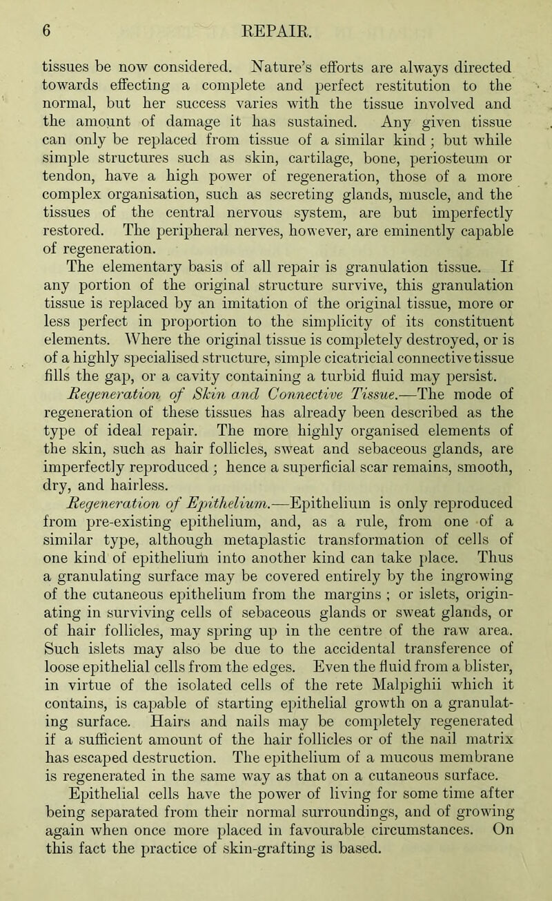 tissues be now considered. Nature’s efforts are always directed towards effecting a complete and perfect restitution to the normal, but her success varies with the tissue involved and the amount of damage it has sustained. Any given tissue can only be replaced from tissue of a similar kind; but while simple structures such as skin, cartilage, bone, periosteum or tendon, have a high power of regeneration, those of a more complex organisation, such as secreting glands, muscle, and the tissues of the central nervous system, are but imperfectly restored. The peripheral nerves, however, are eminently capable of regeneration. The elementary basis of all repair is granulation tissue. If any portion of the original structure survive, this granulation tissue is replaced by an imitation of the original tissue, more or less perfect in proportion to the simplicity of its constituent elements. Where the original tissue is completely destroyed, or is of a highly specialised structure, simple cicatricial connective tissue fills the gap, or a cavity containing a turbid fluid may persist. Regeneration of Skin and Connective Tissue.—The mode of regeneration of these tissues has already been described as the type of ideal repair. The more highly organised elements of the skin, such as hair follicles, SAveat and sebaceous glands, are imperfectly reproduced ; hence a superficial scar remains, smooth, dry, and hairless. Regeneration of Ejnthelium.—Epithelium is only reproduced from pre-existing epithelium, and, as a rule, from one of a similar type, although metaplastic transformation of cells of one kind of epithelium into another kind can take place. Thus a granulating surface may be covered entirely by the ingrowing of the cutaneous epithelium from the margins ; or islets, origin- ating in surviving cells of sebaceous glands or sweat glands, or of hair follicles, may spring up in the centre of the raw area. Such islets may also be due to the accidental transference of loose epithelial cells from the edges. Even the fluid from a blister, in virtue of the isolated cells of the rete Malpighii which it contains, is cajAable of starting epithelial growth on a granulat- ing surface. Hairs and nails may be completely regenerated if a sufficient amount of the hair follicles or of the nail matrix has escaped destruction. The epithelium of a mucous membrane is regenerated in the same way as that on a cutaneous surface. Epithelial cells have the power of living for some time after being separated from their normal surroundings, and of growing again when once more placed in favourable circumstances. On this fact the practice of skin-grafting is based.