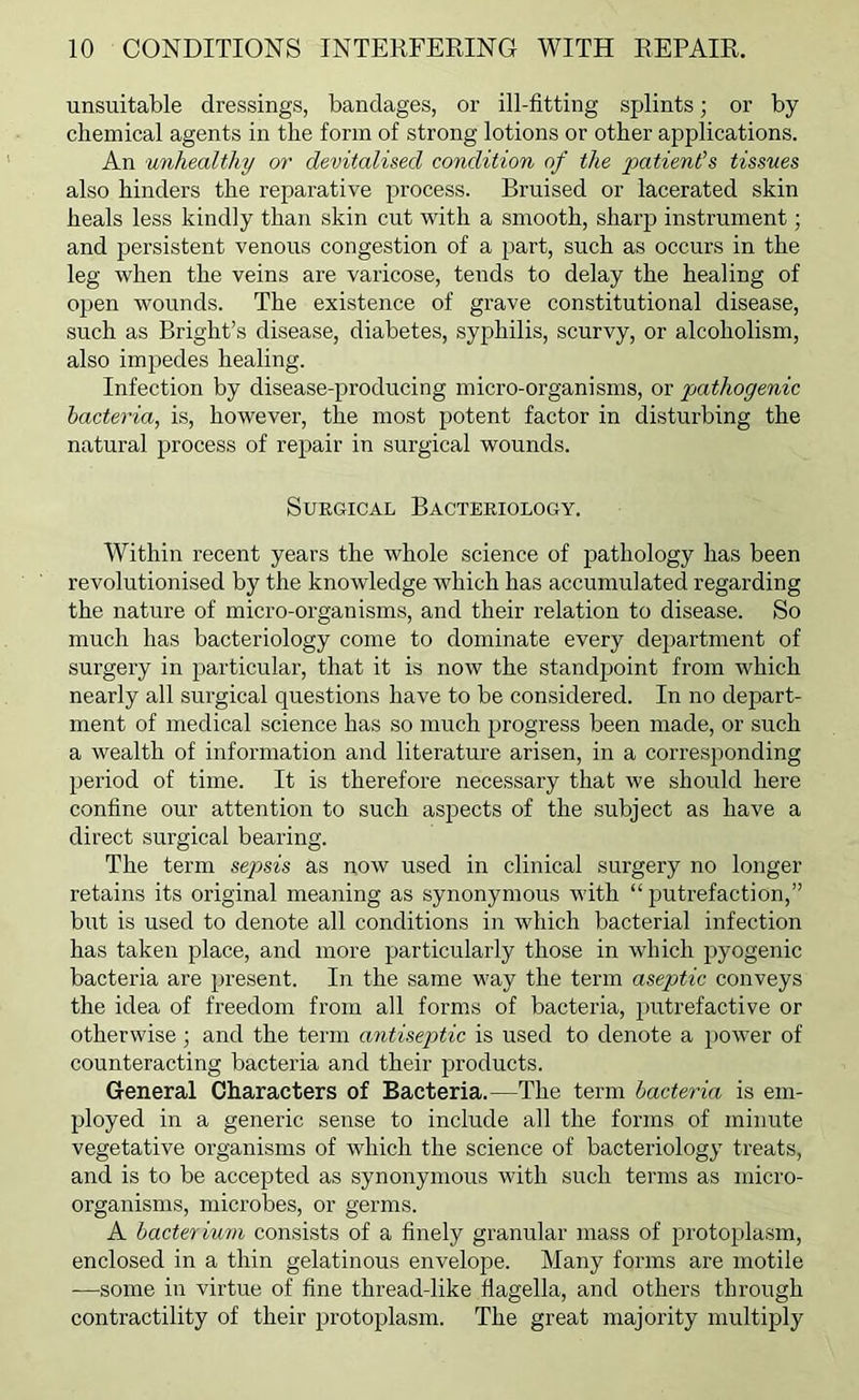 unsuitable dressings, bandages, or ill-fitting splints; or by chemical agents in the form of strong lotions or other applications. An unhealthy or devitalised condition of the patient’s tissues also hinders the reparative process. Bruised or lacerated skin heals less kindly than skin cut with a smooth, sharp instrument; and persistent venous congestion of a part, such as occurs in the leg when the veins are varicose, tends to delay the healing of open wounds. The existence of grave constitutional disease, such as Bright’s disease, diabetes, syphilis, scurvy, or alcoholism, also impedes healing. Infection by disease-producing micro-organisms, or pathogenic bacteria, is, however, the most potent factor in disturbing the natural process of repair in surgical wounds. Surgical Bacteriology. Within recent years the whole science of pathology has been revolutionised by the knowledge which has accumulated regarding the nature of micro-organisms, and their relation to disease. So much has bacteriology come to dominate every department of surgery in jiarticular, that it is now the standpoint from which nearly all surgical questions have to be considered. In no depart- ment of medical science has so much progress been made, or such a wealth of information and literature arisen, in a corresponding period of time. It is therefore necessary that we should here confine our attention to such aspects of the subject as have a direct surgical bearing. The term sej)sis as now used in clinical surgery no longer retains its original meaning as synonymous with “putrefaction,” but is used to denote all conditions in which bacterial infection has taken place, and more particularly those in which pyogenic bacteria are present. In the same way the term aseptic conveys the idea of freedom from all forms of bacteria, putrefactive or otherwise; and the term antiseptic is used to denote a power of counteracting bacteria and their products. General Characters of Bacteria.—The term bacteria is em- ployed in a generic sense to include all the forms of minute vegetative organisms of which the science of bacteriology treats, and is to be accepted as synonymous with such terms as micro- organisms, microbes, or germs. A bacterium consists of a finely granular mass of protoplasm, enclosed in a thin gelatinous envelope. Many forms are motile —some in virtue of fine thread-like flagella, and others through contractility of their protoplasm. The great majority multiply