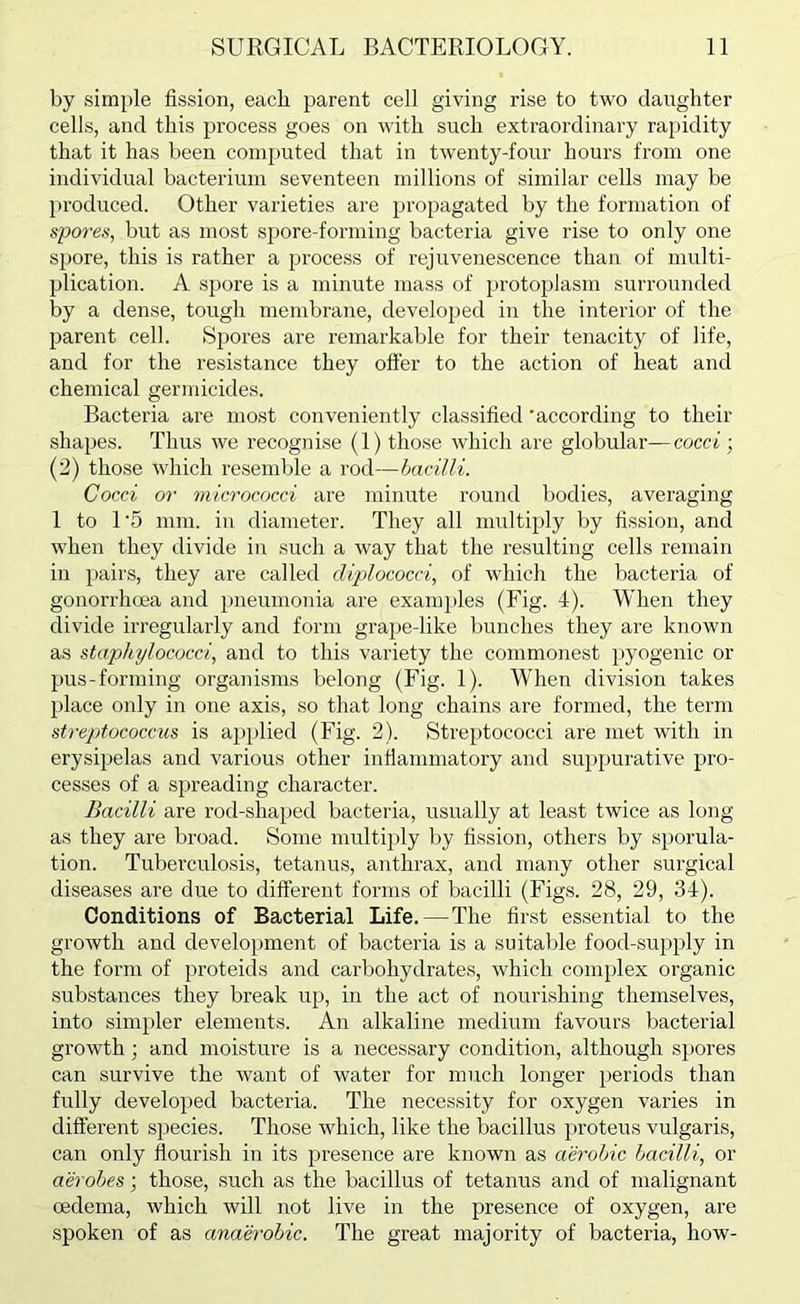 by simjile fission, each parent cell giving rise to two daughter cells, and this process goes on with such extraordinary rapidity that it has been conijmted that in twenty-four hours from one individual bacterium seventeen millions of similar cells may be produced. Other varieties are propagated by the formation of spores, but as most spore-forming bacteria give rise to only one spore, this is rather a jjrocess of rejuvenescence than of multi- plication. A spore is a minute mass of protoplasm surrounded by a dense, tough membrane, developed in the interior of the parent cell. Spores are remarkable for their tenacity of life, and for the resistance they offer to the action of heat and chemical germicides. Bacteria are most conveniently classified 'according to their shapes. Thus we recognise (1) those which are globular—cocci; (2) those which resemble a rod—bacilli. Cocci or micrococci are minute round bodies, averaging 1 to U5 mm. in diameter. They all multiply by fission, and when they divide in such a way that the resulting cells remain in j)airs, they are called diplococci, of which the bacteria of gonorrhoea and pneumonia are examjiles (Fig. I). When they divide irregularly and form grape-like bunches they are known as staphylococci, and to this variety the commonest pyogenic or pus-forming organisms belong (Fig. 1). When division takes place only in one axis, so that long chains are formed, the term streptococcus is a2)})lied (Fig. 2). Strei)tococci are met with in erysipelas and various other inflammatory and su2)purative jjro- cesses of a S2)reading character. Bacilli are rod-shaped bacteria, usually at least twice as long as they are broad. Some multi})ly by fission, others by s2)orula- tion. Tuberculosis, tetanus, anthrax, and many other surgical diseases are due to different forms of bacilli (Figs. 28, 29, 34). Conditions of Bacterial Life.—The first essential to the growth and develoinuent of bacteria is a suitable food-supjily in the form of proteids and carbohydrates, which comjjlex organic substances they break up, in the act of nourishing themselves, into simjtler elements. An alkaline medium favours bacterial growth; and moisture is a necessary condition, although s})ores can survive the want of water for much longer [jeriods than fully developed bacteria. The necessity for oxygen varies in different sjjecies. Those which, like the bacillus jn’oteus vulgaris, can only flourish in its jjresence are known as aerobic bacilli, or aerobes; those, such as the bacillus of tetanus and of malignant oedema, which will not live in the presence of oxygen, are spoken of as anaerobic. The great majority of bacteria, how-