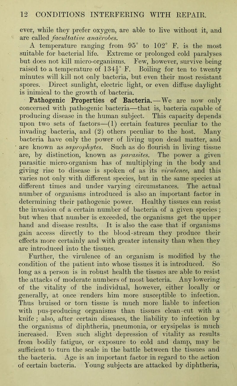 ever, while they prefer oxygen, are able to live without it, and are c&W&d facultative anaerobes. A temjjerature ranging from 95° to 102° F. is the most suitable for bacterial life. Extreme or prolonged cold paralyses but does not kill micro-organisms. Few, however, survive being raised to a temperature of 134J° F. Boiling for ten to twenty minutes will kill not only bacteria, but even their most resistant spores. Direct sunlight, electric light, or even diffuse daylight is inimical to the growth of bacteria. Pathogenic Properties of Bacteria.—We are now only concerned with pathogenic bacteria—that is, bacteria capable of 2?roducing disease in the human subject. This capacity depends upon two sets of factors—(1) certain features peculiar to the invading bacteria, and (2) others peculiar to the host. Many bacteria have only the power of living upon dead matter, and are known as sa]oropliytes. Such as do flourish in living tissue are, by distinction, known as parasites. The power a given parasitic micro-organism has of multiplying in the body and giving rise to disease is spoken of as its virulence, and this varies not only with different species, but in the same species at different times and under varying circumstances. The actual number of organisms introduced is also an important factor in determining their pathogenic power. Healthy tissues can resist the invasion of a certain number of bacteria of a given species; but when that number is exceeded, the organisms get the upper hand and disease results. It is also the case that if organisms gain access directly to the blood-stream they produce their effects more certainly and with greater intensity than when they are introduced into the tissues. Further, the virulence of an organism is modified by the condition of the patient into whose tissues it is introduced. So long as a person is in robust health the tissues are able to resist the attacks of moderate numbers of most bacteria. Any lowering of the vitality of the individual, however, either locally or generally, at once renders him more susceptible to infection. Thus bruised or torn tissue is much more liable to infection with pus-producing organisms than tissues clean-cut with a knife; also, after certain diseases, the liability to infection by the organisms of diphtheria, pneumonia, or erysipelas is much increased. Even such slight depression of vitality as results from bodily fatigue, or exposure to cold and damp, may be sufficient to turn the scale in the battle between the tissues and the bacteria. Age is an important factor in regard to the action of certain bacteria. Young subjects are attacked by diphtheria.