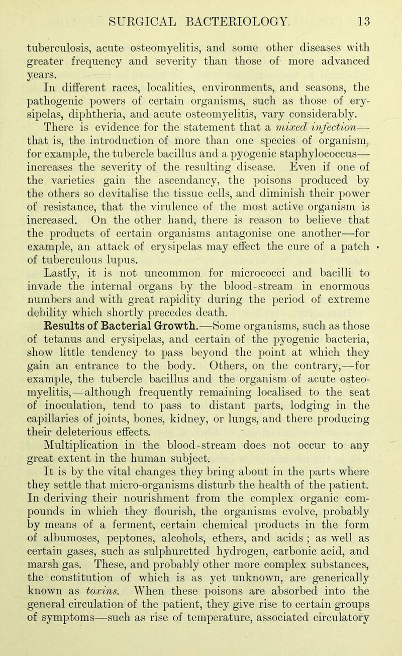 tuberculosis, acute osteomyelitis, and some other diseases with greater frequency and severity than those of more advanced years. In different races, localities, environments, and seasons, the pathogenic powers of certain organisms, such as those of ery- sipelas, diphtheria, and acute osteomyelitis, vary considerably. There is evidence for the statement that a mixed infection— that is, the introduction of more than one species of organism, for example, the tubercle bacillus and a pyogenic staphylococcus— increases the severity of the resulting disease. Even if one of the varieties gain the ascendancy, the poisons produced by the others so devitalise the tissue cells, and diminish their power of resistance, that the virulence of the most active organism is increased. On the other hand, there is reason to believe that the products of certain organisms antagonise one another—for exam^ile, an attack of erysipelas may effect the cure of a patch of tuberculous lupus. Lastly, it is not uncommon for micrococci and bacilli to invade the internal organs by the blood-stream in enormous numbers and with great rapidity during the period of extreme debility which shortly precedes death. Results of Bacterial Growth.—Some organisms, such as those of tetanus and erysipelas, and certain of the pyogenic bacteria, show little tendency to pass beyond the i)oint at which they gain an entrance to the body. Others, on the contrary,—for example, the tubercle bacillus and the organism of acute osteo- myelitis,—although frequently remaining localised to the seat of inoculation, tend to pass to distant parts, lodging in the capillaries of joints, bones, kidney, or lungs, and there producing their deleterious effects. Multiplication in the blood-stream does not occur to any great extent in the human subject. It is by the vital changes they bring about in the parts where they settle that micro-organisms disturb the health of the patient. In deriving their nourishment from the complex organic com- pounds in which they flourish, the organisms evolve, probably by means of a ferment, certain chemical products in the form of albumoses, peptones, alcohols, ethers, and acids; as well as certain gases, such as sulphuretted hydrogen, carbonic acid, and marsh gas. These, and probably other more complex substances, the constitution of which is as yet unknown, are generically known as toxins. When these poisons are absorbed into the general circulation of the patient, they give rise to certain groups of symptoms—such as rise of temperature, associated circulatory