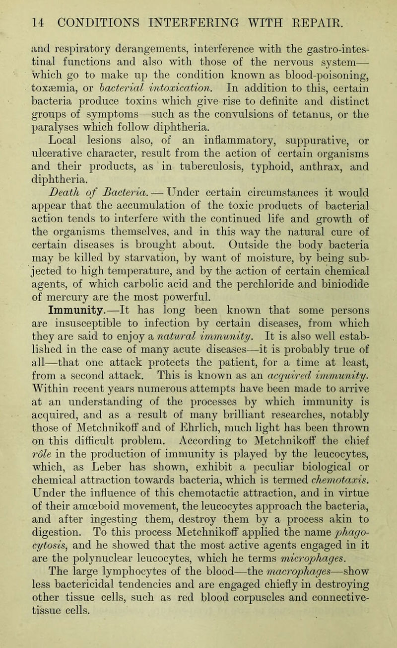 and respiratory derangements, interference with the gastro-intes- tinal functions and also with those of the nervous system— which go to make up the condition known as blood-poisoning, toxaemia, or bacterial intoxication. In addition to this, certain bacteria produce toxins which give rise to definite and distinct groups of symptoms—such as the convulsions of tetanus, or the paralyses which follow diphtheria. Local lesions also, of an inflammatory, su^jpurative, or ulcerative character, result from the action of certain organisms and their products, as in tuberculosis, typhoid, anthrax, and diphtheria. Death of Bacteria. — Under certain circumstances it would appear that the accumulation of the toxic products of bacterial action tends to interfere with the continued life and growth of the organisms themselves, and in this way the natural cure of certain diseases is brought about. Outside the body bacteria may be killed by starvation, by want of moisture, by being sub- jected to high temperature, and by the action of certain chemical agents, of which carbolic acid and the perchloride and biniodide of mercury are the most powerful. Immunity.—It has long been known that some persons are insusceptible to infection by certain diseases, from which they are said to enjoy a natural immunity. It is also well estab- lished in the case of many acute diseases—it is probably true of all—that one attack protects the patient, for a time at least, from a second attack. This is known as an acquired immunity. Within recent years numerous attempts have been made to arrive at an understanding of the processes by which immunity is acquired, and as a result of many brilliant researches, notably those of Metchnikoff and of Ehrlich, much light has been thrown on this difficult problem. According to Metchnikoff the chief role in the production of immunity is played by the leucocytes, which, as Leber has shown, exhibit a peculiar biological or chemical attraction towards bacteria, wLich is termed chemotaxis. Under the influence of this chemotactic attraction, and in virtue of their amoeboid movement, the leucocytes approach the bacteria, and after ingesting them, destroy them by a jjrocess akin to digestion. To this process Metchnikoff applied the name phago- cytosis, and he showed that the most active agents engaged in it are the polynuclear leucocytes, which he terms microphages. The large lymphocytes of the blood—the macrophages—show less bactericidal tendencies and are engaged chiefly in destroying other tissue cells, such as red blood corpuscles and connective- tissue cells.