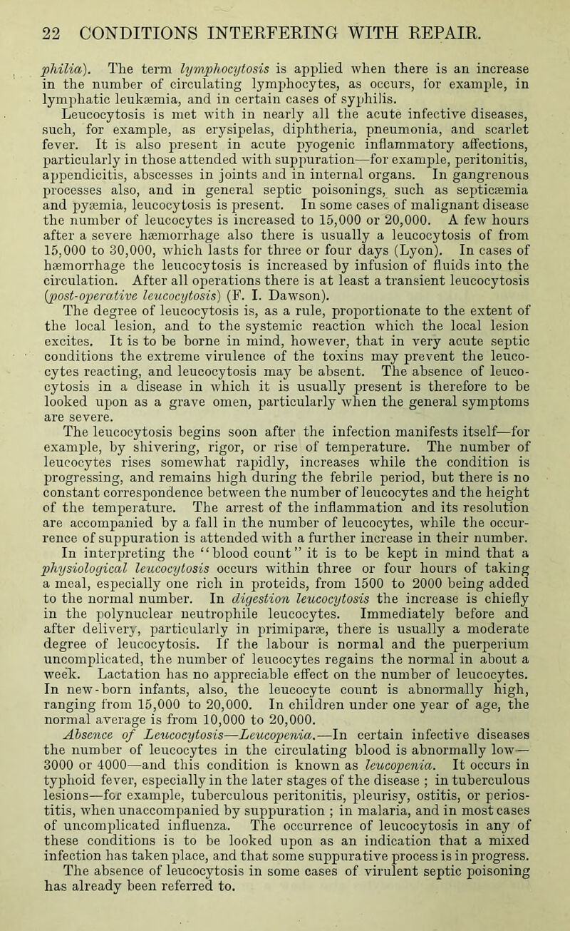 pMlia). Tlie term lymphocytosis is applied when there is an increase in the number of circulating lymphocytes, as occurs, for example, in lymphatic leukaemia, and in certain cases of syphilis. Leucocytosis is met with in nearly all the acute infective diseases, such, for example, as erysipelas, diphtheria, pneumonia, and scarlet fever. It is also present in acute pyogenic inflammatory affections, l^articularly in those attended with suppuration—for example, peritonitis, appendicitis, abscesses in joints and in internal organs. In gangrenous processes also, and in general septic poisonings, such as septicaemia and pyaemia, leucocytosis is present. In some cases of malignant disease the number of leucocytes is increased to 15,000 or 20,000. A few hours after a severe hemorrhage also there is usually a leucocytosis of from 15,000 to 30,000, which lasts for three or four days (Lyon). In cases of hemorrhage the leucocytosis is increased by infusion of fluids into the circulation. After all operations there is at least a transient leucocytosis {post-operative Icucocijtosis) (F. I. Dawson). The degree of leucocytosis is, as a rule, proportionate to the extent of the local lesion, and to the systemic reaction which the local lesion excites. It is to be borne in mind, however, that in very acute septic conditions the extreme virulence of the toxins may prevent the leuco- cytes reacting, and leucocytosis may be absent. The absence of leuco- cytosis in a disease in which it is usually present is therefore to be looked upon as a grave omen, particularly when the general symptoms are severe. The leucocytosis begins soon after the infection manifests itself—for example, by shivering, rigor, or rise of temperature. The number of leucocytes rises somewhat rapidly, increases while the condition is progressing, and remains high during the febrile period, but there is no constant correspondence between the number of leucocytes and the height of the temperature. The arrest of the inflammation and its resolution are accompanied by a fall in the number of leucocytes, while the occur- rence of suppuration is attended with a further increase in their number. In interpreting the “blood count” it is to be kept in mind that a physiological leucocytosis occurs within three or four hours of taking a meal, especially one rich in proteids, from 1500 to 2000 being added to the normal number. In digestion leucocytosis the increase is chiefly in the polynuclear neutrophile leucocytes. Immediately before and after delivery, particularly in primiparee, there is usuall}^ a moderate degree of leucocytosis. If the labour is normal and the puerjierium uncomplicated, the number of leucocytes regains the normal in about a week. Lactation has no appreciable effect on the number of leucocytes. In new-born infants, also, the leucocyte count is abnormally high, ranging from 15,000 to 20,000. In children under one year of age, the normal average is from 10,000 to 20,000. Absence of Leucocytosis—Leucopenia.—In certain infective diseases the number of leucocytes in the circulating blood is abnormally low— 3000 or 4000—and this condition is known as leucopenia. It occurs in typhoid fever, especially in the later stages of the disease ; in tuberculous lesions—for example, tuberculous peritonitis, xdeurisy, ostitis, or perios- titis, when unaccompanied by suppuration ; in malaria, and in most cases of uncomjjlicated influenza. The occurrence of leucocytosis in any of these conditions is to be looked upon as an indication that a mixed infection has taken filace, and that some suppurative process is in progress. The absence of leucocytosis in some cases of virulent septic poisoning has already been referred to.