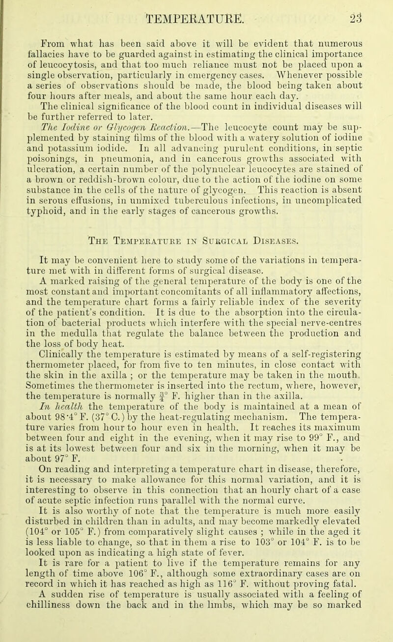 From what has been said above it will be evident that numerous fallacies have to be guarded against in estimating the clinical importance of leucocytosis, and that too much reliance must not be placed upon a single observation, particularly in emergency cases. Whenever possible a series of observations should be made, the blood being taken about four hours after meals, and about the same hour each day. The clinical significance of the blood count in individual diseases will be further referred to later. The Iodine or Ohjeogen Reaction.—The leucocyte count may be sup- plemented by staining films of the blood with a watery solution of iodine and jiotassium iodide. In all advancing purulent conditions, in septic poisonings, in ])ueumonia, and in cancerous growths associated with ulceration, a certain number of the jiolynuclear leucocytes are stained of a brown or reddish-brown colour, due to the action of the iodine on some substance in the cells of the nature of glycogen. This reaction is absent in serous effusions, in unnuxed tuberculous infections, in uncomplicated typhoid, and in the early stages of cancerous growths. The Temperature in Surgical Diseases. It may be convenient here to study some of the variations in tempera- ture met with in ditl’erent forms of surgical disease. A marked raising of the general temperature of the body is one of the most constant and important concomitants of all inflammatory affections, and the temperature chart forms a fairly reliable index of the severity of the patient’s condition. It is due to the absorption into the circula- tion of bacterial products which interfere with the special nerve-centres in the medulla that regulate the balance between the production and the loss of body heat. Clinically the temperature is estimated by means of a self-registering thermometer placed, for from five to ten minutes, in close contact with the skin in the axilla ; or the temperature may he taken in the mouth. Sometimes the thermometer is inserted into the rectum, where, however, the temperature is normally |° F. higher than in the axilla. In health the temperature of the body is maintained at a mean of about 98'4°F. (37° G.) by the heat-regulating mechanism. The tempera- ture varies from hour to hour even in health. It reaches its maximum between four and eight in the evening, when it may rise to 99° F., and is at its lowest between four and six in the morning, when it may be about 97° F. On reading and interpreting a temperature chart in disease, therefore, it is necessary to make allowance for this normal variation, and it is interesting to observe in this connection that an hourly chart of a case of acute septic infection runs parallel with the normal curve. It is also worthy of note that the temperature is much more easily disturbed in children than in adults, and may become markedly elevated (104° or 105° F.) from comjiaratively slight causes ; while in the aged it is less liable to change, so that in them a rise to 103° or 104° F. is to be looked uiion as indicating a high state of fever. It is rare for a patient to live if the temperature remains for any length of time above 106° F., although some exti'aordinary cases are on record in which it has reached as high as 116° F. without proving fatal. A sudden rise of temperature is usually associated with a feeling of chilliness down the back and in the limbs, which may be so marked