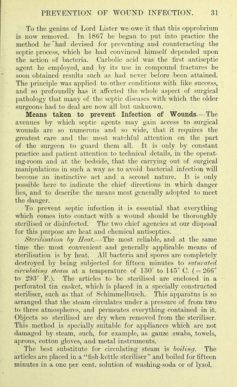 To the genius of Lord Lister we owe it that this opprobrium is now removed. In 1867 he began to imt into practice the method he *had devised for preventing and counteracting the septic process, which he had convinced himself depended upon the action of bacteria. Carbolic acid was the first antiseptic agent he employed, and by its use in compound fractures he soon obtained results such as had never before been attained. The principle was applied to other conditions with like success, and so profoundly has it afiected the whole aspect of surgical l)athology that many of the septic diseases with which the older surgeons had to deal are now all but unknown. Means taken to prevent Infection of Wounds.—The avenues by which septic agents may gain access to surgical wounds are so numerous and so wide, that it requires the greatest care and the most watchful attention on the part of the surgeon to guard them all. It is only by constant practice and patient atteiition to technical details, in the operat- ing-room and at the bedside, that the carrying out of surgical manipulations in such a way as to avoid bacterial infection will become an instinctive act and a second nature. It is only possible here to indicate the chief directions in which danger lies, and to describe the means most generally adopted to meet the danger. To prevent septic infection it is essential that everything which comes into contact with a wound should be thoroughly sterilised or disinfected. The two chief agencies at our disposal for this purpose are heat and chemical antiseptics. Sterilisation hy Heat.—The most reliable, and at the same time the. most convenient and generally applicable means of sterilisation is by heat. All bacteria and spores are completely destroyed by being subjected for fifteen minutes to saturated circulatinr/ steam at a temperature of 130° to 145° C. ( = 266° to 293° F.). The articles to be sterilised are enclosed in a perforated tin casket, which is placed in a specially constructed steriliser, such as that of Schimmelbusch. This apparatus is so arranged that the steam circulates under a pressure of from two to three atmospheres, and permeates everything contained in it. Objects so sterilised are dry when removed from the steriliser. This method is specially suitable for appliances which are not damaged by steam, such, for example, as gauze swabs, towels, aprons, cotton gloves, and metal instruments. The best substitute for circulating steam is hoiling. The articles are jdaced in a “fish-kettle steriliser” and boiled for fifteen minutes in a one per cent, solution of washing-soda or of lysol.