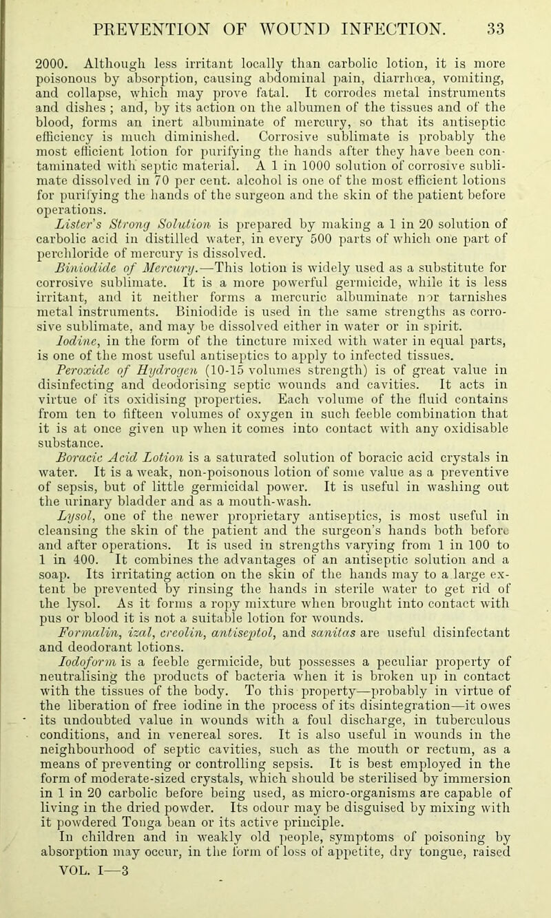 2000. Although less irritant locally than carbolic lotion, it is more poisonous by absorption, causing abdominal pain, diarrhcea, vomiting, and collapse, which may prove fatal. It corrodes metal instruments and dishes ; and, by its action on the albumen of the tissues and of the blood, forms an inert albuminate of mercury, so that its antiseptic efficiency is much diminished. Corrosive sublimate is jirobably the most eflicient lotion for purifying the hands after they have been con- taminated with septic material. A 1 in 1000 solution of corrosive subli- mate dissolved in 70 per cent, alcohol is one of the most efficient lotions for purifying the hands of the surgeon and the skin of the patient before ojierations. Lister's Strong Solution is prepared by making a 1 in 20 solution of carbolic acid in distilled water, in every 500 parts of which one part of perchloride of mercury is dissolved. BinioiUde of Mercury.—This lotion is widely used as a substitute for corrosive sublimate. It is a more powerful germicide, while it is less irritant, and it neither forms a mercuric albuminate nor tarnishes metal instruments. Biniodide is used in the same strengths as corro- sive sublimate, and may be dissolved either in water or in spirit. Iodine, in the form of the tincture mixed with water in equal parts, is one of the most useful antiseptics to apply to infected tissues. Peroxide of Hydrogen (10-15 volumes strength) is of great value in disinfecting and deodorising septic wounds and cavities. It acts in virtue of its oxidising properties. Each volume of the fluid contains from ten to fifteen volumes of oxygen in such feeble combination that it is at once given up when it comes into contact with any oxidisable substance. Boraeic Acid Lotion is a saturated solution of boracic acid crystals in water. It is a weak, non-poisonous lotion of some value as a preventive of sepsis, but of little germicidal power. It is useful in washing out the urinary bladder and as a mouth-wash. Lysol, one of the newer proprietary antiseptics, is most useful in cleansing the skin of the patient and the surgeon’s hands both before and after operations. It is used in strengths varying from 1 in 100 to 1 in 400. It combines the advantages of an antiseptic solution and a soap. Its irritating action on the skin of the hands may to a large ex- tent be prevented by rinsing the hands in sterile water to get rid of the lysol. As it forms a ropy mixture when brought into contact with pus or blood it is not a suitable lotion for wounds. Formalin, izal, ereolin, antiseptol, and sanitas are useful disinfectant and deodorant lotions. Iodoform is a feeble germicide, but jiossesses a peculiar property of neutralising the products of bacteria when it is broken up in contact with the tissues of the body. To this property—probably in virtue of the liberation of free iodine in the process of its disintegration—it owes its undoubted value in wounds with a foul discharge, in tuberculous conditions, and in venereal sores. It is also useful in wounds in the neighbourhood of septic cavities, such as the mouth or rectum, as a means of preventing or controlling sepsis. It is best employed in the form of moderate-sized crystals, which should be sterilised by immersion in 1 in 20 carbolic before being used, as micro-organisms are capable of living in the dried powder. Its odour may be disguised by mixing with it powdered Tonga bean or its active principle. In children and in weakly old people, symptoms of i)oisoning by absorption may occur, in the form of loss of appetite, dry tongue, raised VOL. I—3