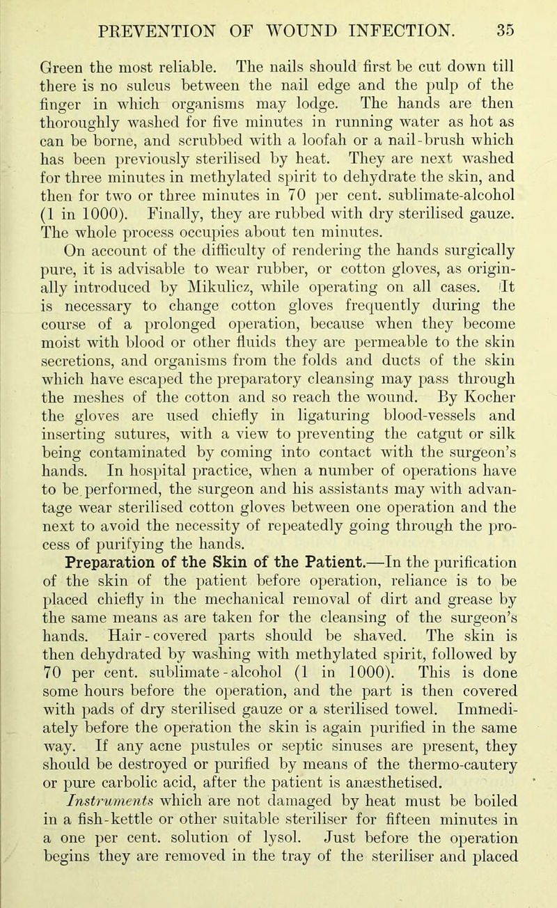 Green the most reliable. The nails should first be cut down till there is no sulcus between the nail edge and the pulp of the finger in which organisms may lodge. The hands are then thoroughly washed for live minutes in running water as hot as can be borne, and scrubbed with a loofah or a nail-brush which has been previously sterilised by heat. They are next w'ashed for three minutes in methylated spirit to dehydrate the skin, and then for tw'O or three minutes in 70 per cent, sublimate-alcohol (1 in 1000). Finally, they are rubbed with dry sterilised gauze. The whole }>rocess occupies about ten minutes. On account of the difficulty of rendering the hands surgically pure, it is advisable to wear rubber, or cotton gloves, as origin- ally introduced liy Mikulicz, while operating on all cases, dt is necessary to change cotton gloves frequently during the course of a prolonged operation, because when they become moist with blood or other fluids they are permeable to the skin secretions, and organisms from the folds and ducts of the skin which have escaped the })reparatory cleansing may pass through the meshes of the cotton and so reach the w'ound. By Kocher the gloves are used chiefly in ligaturing blood-vessels and inserting sutures, with a view to preventing the catgut or silk being contaminated by coming into contact with the surgeon’s hands. In hospital practice, when a number of operations have to be. performed, the surgeon and his assistants may with advan- tage wear sterilised cotton gloves between one operation and the next to avoid the necessity of repeatedly going through the pro- cess of purifying the hands. Preparation of the Skin of the Patient.—In the })urification of the skin of the patient before operation, reliance is to be placed chiefly in the mechanical removal of dirt and grease by the same means as are taken for the cleansing of the surgeon’s hands. Hair-covered parts should be shaved. The skin is then dehydrated by washing with methylated spirit, follow'ed by 70 per cent, sublimate - alcohol (1 in 1000). This is done some hours before the operation, and the part is then covered with pads of dry sterilised gauze or a sterilised tow^el. Immedi- ately before the operation the skin is again purified in the same way. If any acne pustules or septic sinuses are present, they should be destroyed or purified by means of the thermo-cautery or pure carbolic acid, after the patient is anassthetised. Instruments which are not damaged by heat must be boiled in a fish-kettle or other suitable steriliser for fifteen minutes in a one per cent, solution of lysol. Just before the operation begins they are removed in the tray of the steriliser and placed