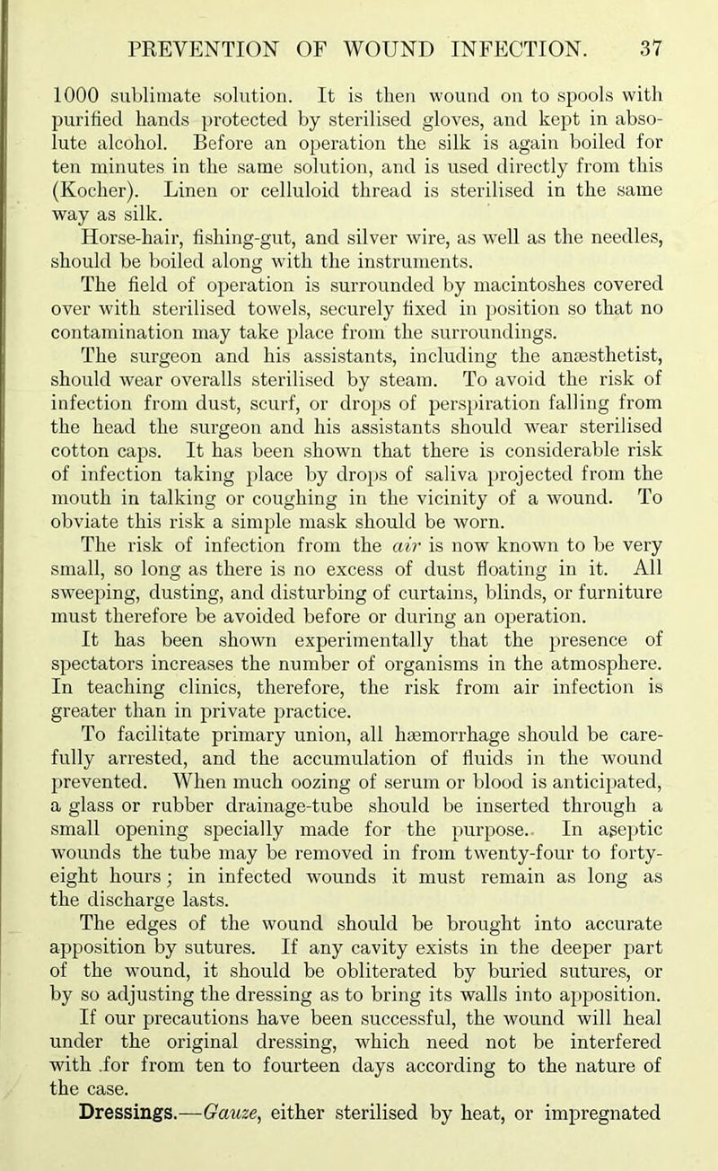 1000 sublimate solution. It is then wound on to spools with purified hands protected by sterilised gloves, and kept in abso- lute alcohol. Before an operation the silk is again boiled for ten minutes in the same solution, and is used directly from this (Kocher). Linen or celluloid thread is sterilised in the same way as silk. Horse-hair, li.shing-gut, and silver wire, as w'ell as the needles, should be boiled along with the instruments. The field of operation is surrounded by macintoshes covered over with sterilised towels, securely fixed in position so that no contamination may take place from the surroundings. The surgeon and his assistants, including the anesthetist, should wear overalls sterilised by steam. To avoid the risk of infection from dust, scurf, or dro])S of perspiration falling from the head the surgeon and his assistants should wear sterilised cotton caps. It has been shown that there is considerable risk of infection taking place by drops of saliva projected from the mouth in talking or coughing in the vicinity of a wound. To obviate this risk a simple mask should be worn. The risk of infection from the air is now known to be very small, so long as there is no excess of dust floating in it. All sweeping, dusting, and disturbing of curtains, blinds, or furniture must therefore be avoided before or during an operation. It has been shown experimentally that the presence of spectators increases the number of organisms in the atmosphere. In teaching clinics, therefore, the risk from air infection is greater than in private practice. To facilitate primary union, all hemorrhage should be care- fully arrested, and the accumulation of fluids in the wound prevented. When much oozing of serum or blood is antici}>ated, a glass or rubber drainage-tube should be inserted through a small opening specially made for the purpose.. In aseptic wounds the tube may be removed in from twenty-four to forty- eight hours; in infected wounds it must remain as long as the discharge lasts. The edges of the wound should be brought into accurate apposition by sutures. If any cavity exists in the deeper part of the wound, it should be obliterated by buried sutures, or by so adjusting the dressing as to bring its walls into apposition. If our precautions have been successful, the wound will heal under the original dressing, which need not be interfered with .for from ten to fourteen days according to the nature of the case. Dressings.—Gauze, either sterilised by heat, or impregnated