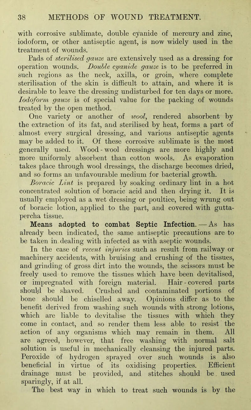 ■with corrosive sublimate, double cyanide of mercury and zinc, iodoform, or other antiseptic agent, is now widely used in the treatment of wounds. Pads of sterilised gauze are extensively used as a dressing for operation wounds. Double cyanide gauze is to be preferred in such regions as the neck, axilla, or groin, where complete sterilisation of the skin is difficult to attain, and where it is desirable to leave the dressing undisturbed for ten days or more. Iodoform gauze is of special value for the packing of wounds treated by the open method. One variety or another of wool, rendered absorbent by the extraction of its fat, and sterilised by heat, forms a part of almost every surgical dressing, and various antiseptic agents may be added to it. Of these corrosive sublimate is the most generally used. Wood-wool dressings are more highly and more uniformly absorbent than cotton wools. As evaporation takes place through wool dressings, the discharge becomes dried, and so forms an unfavourable medium for bacterial growth. Boracic Lint is prepared by soaking ordinary lint in a hot concentrated solution of boracic acid and then drying it. It is usually employed as a wet dressing or poultice, being wrung out of boracic lotion, applied to the part, and covered with gutta- percha tissue. Means adopted to combat Septic Infection. — As has already been indicated, the same antiseptic precautions are to be taken in dealing with infected as with aseptic wounds. In the case of recent injuries such as result from railway or machinery accidents, with bruising and crushing of the tissues, and grinding of gross dirt into the wounds, the scissors must be freely used to remove the tissues which have been devitalised, or impregnated with foreign material. Hair - covered parts should be shaved. Crushed and contaminated portions of bone should be chiselled away. Opinions differ as to the benefit derived from washing such wounds with strong lotions, which are liable to devitalise the tissues with which they come in contact, and so render them less able to resist the action of any organisms which may remain in them. All are agreed, however, that free washing Avith normal salt solution is useful in mechanically cleansing the injured parts. Peroxide of hydrogen sprayed over such wounds is also beneficial in virtue of its oxidising properties. Efficient drainage must be provided, and stitches should be. used sparingly, if at all. The best Avay in which to treat such wounds is by the