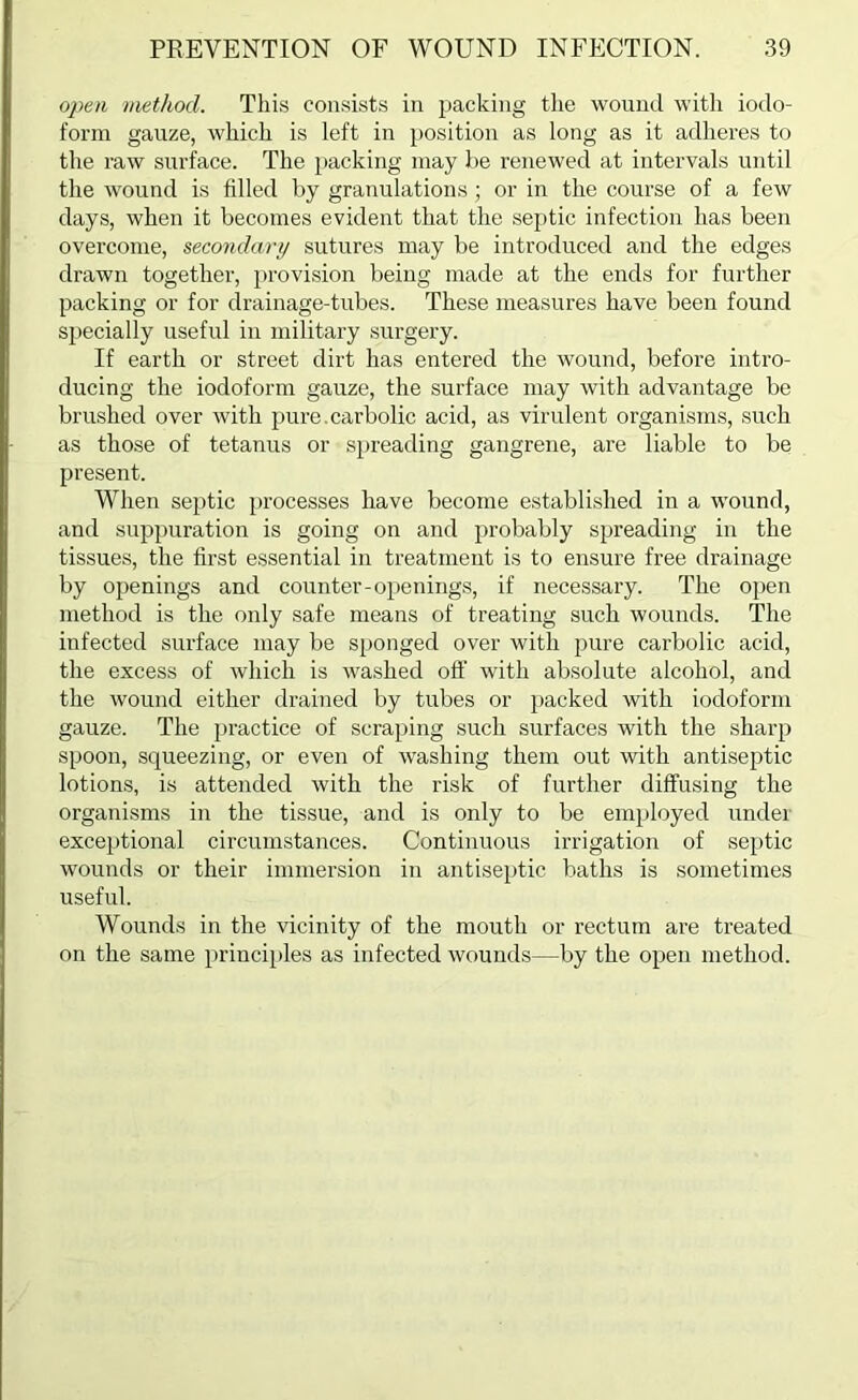 open method. This consists in packing the wound witli iodo- foi’m gauze, which is left in position as long as it adheres to the raw surface. The packing may be renewed at intervals until the wound is filled by granulations; or in the course of a few days, when it becomes evident that the septic infection has been overcome, secondary sutures may be introduced and the edges drawn together, provision being made at the ends for further packing or for drainage-tubes. These measures have been found specially useful in military surgery. If earth or street dirt has entered the wound, before intro- ducing the iodoform gauze, the surface may with advantage be brushed over with pure.carbolic acid, as virulent organisms, such as those of tetanus or spreading gangrene, are liable to be present. When septic processes have become established in a wound, and suppuration is going on and probably spreading in the tissues, the first essential in treatment is to ensure free drainage by openings and counter-openings, if necessary. The open method is the only safe means of treating such wounds. The infected surface may be sponged over with pure carbolic acid, the excess of which is washed off with absolute alcohol, and the wound either drained by tubes or packed with iodoform gauze. The [)ractice of scraping such surfaces with the sharp spoon, squeezing, or even of washing them out with antiseptic lotions, is attended with the risk of further diffusing the organisms in the tissue, and is only to be employed under exceptional circumstances. Continuous irrigation of septic wounds or their immersion in antiseptic baths is sometimes useful. Wounds in the vicinity of the mouth or rectum are treated on the same principles as infected wounds—by the open method.