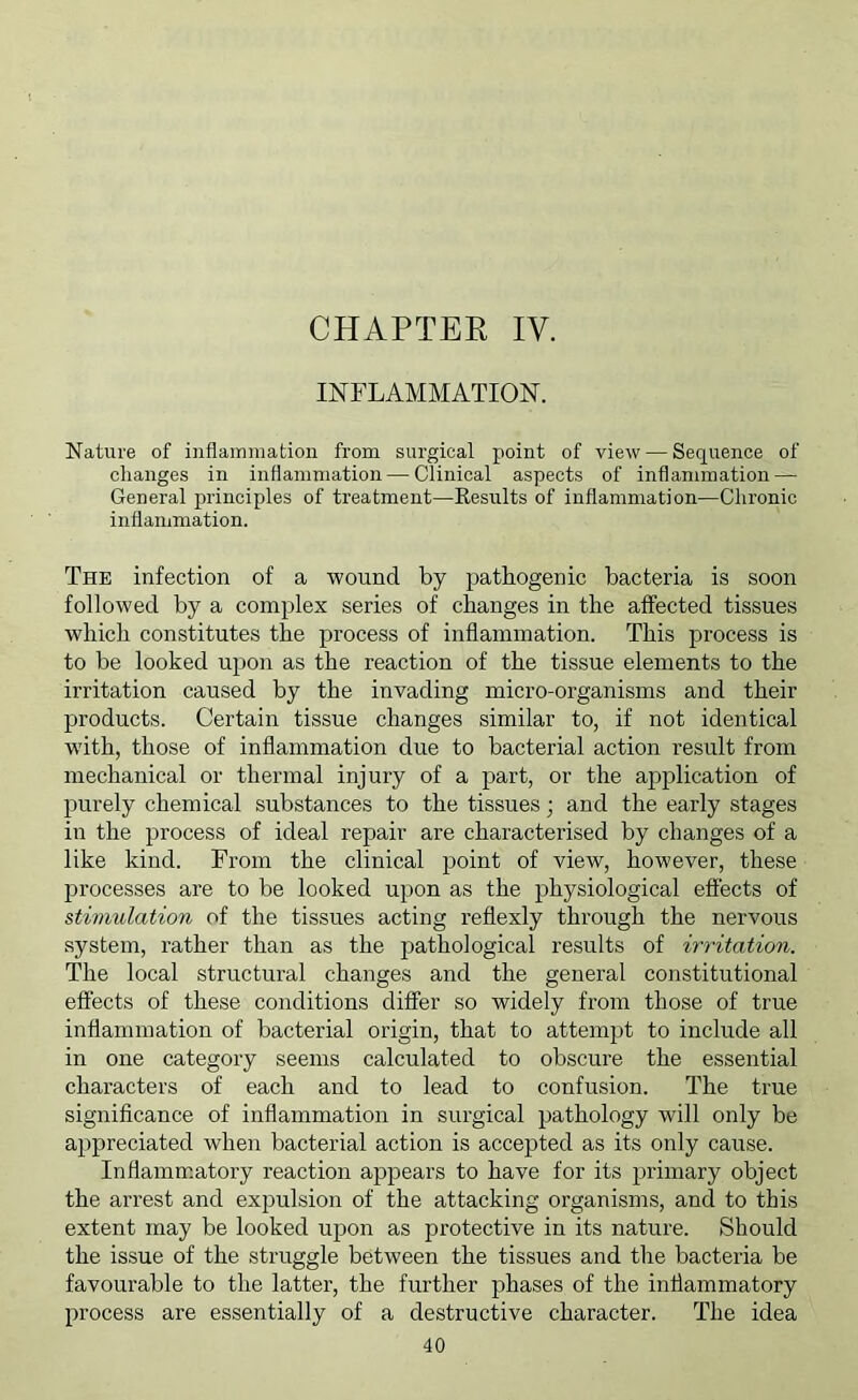 CHAPTER IV. INFLAMMATION. Nature of inflammation from surgical point of view — Sequence of changes in inflammation — Clinical aspects of inflammation — General principles of treatment—Results of inflammation—Chronic inflammation. The infection of a wound by pathogenic bacteria is soon followed by a complex series of changes in the affected tissues which constitutes the process of inflammation. This process is to be looked upon as the reaction of the tissue elements to the irritation caused by the invading micro-organisms and their products. Certain tissue changes similar to, if not identical with, those of inflammation due to bacterial action result from mechanical or thermal injury of a part, or the application of purely chemical substances to the tissues; and the early stages in the process of ideal repair are characterised by changes of a like kind. Fi’om the clinical point of view, however, these processes are to be looked upon as the physiological effects of stimulation of the tissues acting reflexly through the nervous system, rather than as the pathological results of irritation. The local structural changes and the general constitutional effects of these conditions differ so widely from those of true inflammation of bacterial origin, that to attempt to include all in one category seems calculated to obscure the essential characters of each and to lead to confusion. The true significance of inflammation in surgical pathology will only be appreciated when bacterial action is accepted as its only cause. Inflamm.atory reaction appears to have for its primary object the arrest and expulsion of the attacking organisms, and to this extent may be looked uj3on as protective in its nature. Should the issue of the struggle between the tissues and the bacteria be favourable to the latter, the further phases of the inflammatory process are essentially of a destructive character. The idea