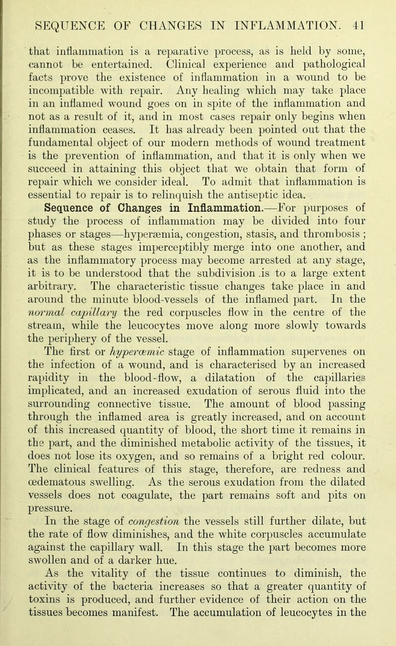 that inflammation is a reparative process, as is held by some, cannot be entertained. Clinical experience and pathological facts prove the existence of inflammation in a wound to be incompatible with repair. Any healing which may take place in an inflamed wound goes on in spite of the inflammation and not as a result of it, and in most cases repair only begins when inflammation ceases. It has already been pointed out that the fundamental object of our modern methods of wound treatment is the prevention of inflammation, and that it is only when we succeed in attaining this object that we obtain that form of repair which we consider ideal. To admit that inflammation is essential to repair is to relinquish the antiseptic idea. Sequence of Changes in Inflammation.—For purposes of study the process of inflammation may be divided into four phases or stages—hypereemia, congestion, stasis, and thrombosis; but as these stages imperceptibly merge into one another, and as the inflammatory process may become arrested at any stage, it is to be understood that the subdivision .is to a lai’ge extent arbitrary. The characteristic tissue changes take place in and around the minute blood-vessels of the inflamed part. In the nm-mal capillary the red corpuscles flow in the centre of the stream, while the leucocytes move along more slowly toAvards the periphery of the vessel. The first or hypercemic stage of inflammation supervenes on the infection of a wound, and is characterised by an increased rapidity in the blood-flow, a dilatation of the capillarie.'! implicated, and an increased exudation of serous fluid into the surrounding connective tissue. The amount of blood passing through the inflamed area is greatly increased, and on account of this increased quantity of blood, the short time it remains in the part, and the diminished metabolic activity of the tissues, it does not lose its oxygen, and so remains of a bright red colour. The clinical features of this stage, therefore, are redness and oedematous swelling. As the serous exudation from the dilated vessels does not coagulate, the part remains soft and pits on pressure. In the stage of congestion the vessels still further dilate, but the rate of flow diminishes, and the white corpuscles accumulate against the capillary wall. In this stage the part becomes more swollen and of a darker hue. As the vitality of the tissue continues to diminish, the activity of the bacteria increases so that a greater quantity of toxins is produced, and further evidence of their action on the tissues becomes manifest. The accumulation of leucocytes in the