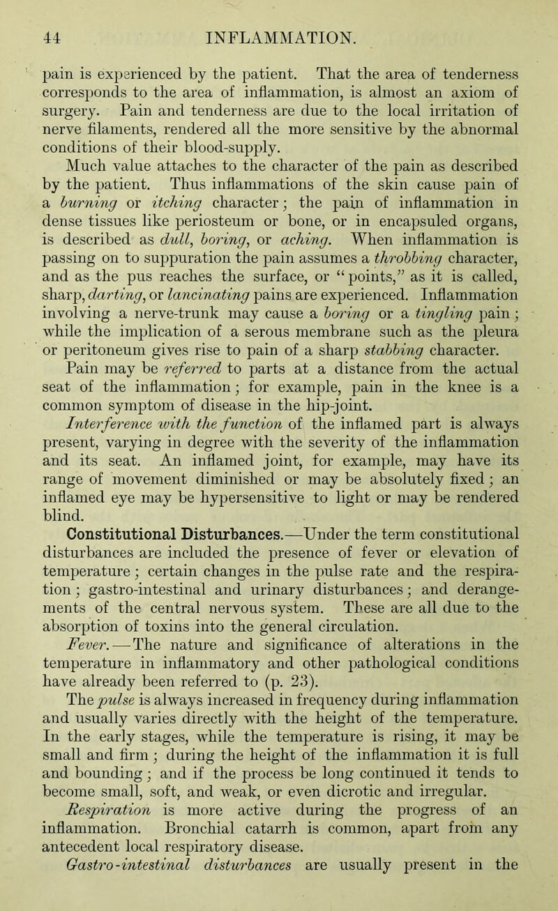 pain is experienced by the patient. That the area of tenderness corresponds to the area of inflammation, is almost an axiom of surgery. Pain and tenderness are due to the local irritation of nerve filaments, rendered all the more sensitive by the abnormal conditions of their blood-supply. Much value attaches to the character of the pain as described by the patient. Thus inflammations of the skin cause pain of a burning or itching character; the pain of inflammation in dense tissues like periosteum or bone, or in encapsuled organs, is described as dull, boring, or aching. When inflammation is passing on to suppuration the pain assumes a throbbing character, and as the pus reaches the surface, or “points,” as it is called, sharp, darting, or lancinating pains are experienced. Inflammation involving a nerve-trunk may cause a boring or a tingling pain; while the implication of a serous membrane such as the pleura or 2)eritoneum gives rise to pain of a sharp stabbing character. Pain may be referred to parts at a distance from the actual seat of the inflammation; for example, pain in the knee is a common symptom of disease in the hip-joint. Interference with the function of the inflamed part is always present, varying in degree with the severity of the inflammation and its seat. An inflamed joint, for example, may have its range of movement diminished or may be absolutely fixed; an inflamed eye may be hypersensitive to light or may be rendered blind. Constitutional Disturbances.—Under the term constitutional disturbances are included the presence of fever or elevation of temperature; certain changes in the pulse rate and the respira- tion ; gastro-intestinal and urinary disturbances; and derange- ments of the central nervous system. These are all due to the absorption of toxins into the general circulation. Fever.—^The nature and significance of alterations in the temperature in inflammatory and other pathological conditions have already been referred to (p. 23). The pulse is always increased in frequency during inflammation and usually varies directly with the height of the temperature. In the early stages, while the temperature is rising, it may be small and firm during the height of the inflammation it is full and bounding; and if the process be long continued it tends to become small, soft, and weak, or even dicrotic and irregular. Respiration is more active during the progress of an inflammation. Bronchial catarrh is common, apart froin any antecedent local respiratory disease. Gastro-intestinal disturbances are usually present in the