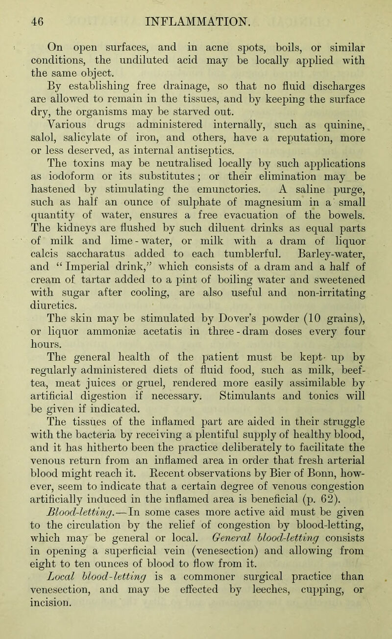 On open surfaces, and in acne spots, boils, or similar conditions, the undiluted acid may be locally applied with the same object. By establishing free drainage, so that no fluid discharges are allowed to remain in the tissues, and by keeping the surface dry, the organisms may be starved out. Various drugs administered internally, such as quinine, salol, salicylate of iron, and others, have a reputation, more or less deserved, as internal antisejhics. The toxins may be neutralised locally by such applications as iodoform or its substitutes; or their elimination may be hastened by stimulating the emunctories. A saline purge, such as half an ounce of sulphate of magnesium in a small quantity of water, ensures a free evacuation of the bowels. The kidneys are flushed by such diluent drinks as equal parts of milk and lime-water, or milk with a dram of liquor calcis saccharatus added to each tumblerful. Barley-water, and “ Imperial drink,” which consists of a dram and a half of cream of tartar added to a pint of boiling water and sweetened with sugar after cooling, are also useful and non-irritating diuretics. The skin may be stimulated by Dover’s powder (10 grains), or liquor ammonise acetatis in three - dram doses every four hours. The general health of the patient must be kept- up by regularly administered diets of fluid food, such as milk, beef- tea, meat juices or gruel, rendered more easily assimilable by artificial digestion if necessary. Stimulants and tonics will be given if indicated. The tissues of the inflamed part are aided in their struggle with the bacteria by receiving a plentiful supply of healthy blood, and it has hitherto been the practice deliberately to facilitate the venous return from an inflamed area in order that fresh arterial blood might reach it. Recent observations by Bier of Bonn, how- ever, seem to indicate that a certain degree of venous congestion artificially induced in the inflamed area is beneficial (p. 62). Blood-letting.—In some cases more active aid must be given to the circulation by the relief of congestion by blood-letting, which may be general or local. General blood-letting consists in opening a sujjerficial vein (venesection) and allowing from eight to ten ounces of blood to flow from it. Local blood-letting is a commoner surgical practice than venesection, and may be effected by leeches, cupping, or incision.
