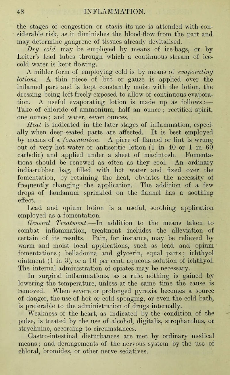 the stages of congestion or stasis its use is attended with con- siderable risk, as it diminishes the blood-flow from the part and may determine gangrene of tissues already devitalised. Dry cold may be employed by means of ice-bags, or by Leiter’s lead tubes through which a continuous stream of ice- cold water is kept flowing. A milder form of employing cold is by means of evaporating lotions. A thin piece of lint or gauze is applied over the inflamed part and is kept constantly moist with the lotion, the dressing being left freely exposed to allow of continuous evapora- tion. A useful evaporating lotion is made up as follows ;— Take of chloride of ammonium, half an ounce ; rectified spirit, one ounce; and water, seven ounces. Heat is indicated in the later stages of inflammation, especi- ally when deep-seated parts are affected. It is best employed by means of a fomentation. A piece of flannel or lint is wrung out of very hot water or antiseptic lotion (1 in 40 or 1 in 60 carbolic) and applied under a sheet of macintosh. Fomenta- tions should be renewed as often as they cool. An ordinary india-rubber bag, filled with hot w’ater and fixed over the fomentation, by retaining the heat, obviates the necessity of frequently changing the application. The addition of a few drops of laudanum sprinkled on the flannel has a soothing effect. Lead and opium lotion is a useful, soothing application employed as a fomentation. General Treatment.—In addition to the means taken to combat inflammation, treatment includes the alleviation of certain of its results. Pain, for instance, may be relieved by warm and moist local applications, such as lead and opium fomentations; belladonna and glycerin, equal parts; ichthyol ointment (1 in .3), or a 10 per cent, aqueous solution of ichthyol. The internal administration of opiates may be necessary. In surgical inflammations, as a rule, nothing is gained by lowering the temperature, unless at the same time the cause is removed. When severe or prolonged pyrexia becomes a source of danger, the use of hot or cold sponging, or even the cold bath, is preferable to the administration of drugs internally. Weakness of the heart, as indicated by the condition of the pulse, is treated by the use of alcohol, digitalis, strophanthus, or strychnine, according to circumstances. Gastro-intestinal disturbances are met by ordinary medical means ; and derangements of the nervous system by the use of chloral, bromides, or other nerve sedatives.
