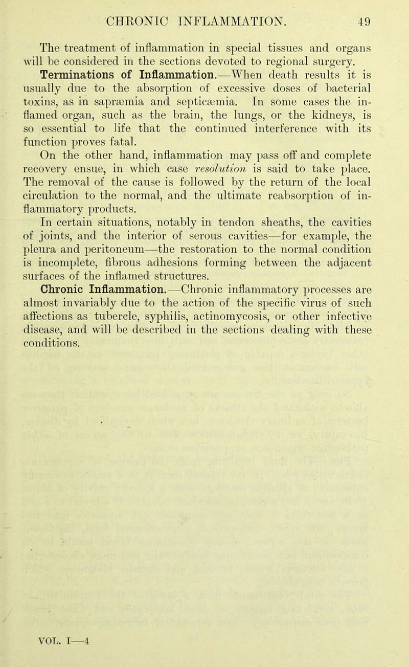 The treatment of inflammation in special tissues and organs will be considered in the sections devoted to regional surgery. Terminations of Inflammation.—When death results it is usually due to the absorption of excessive doses of bacterial toxins, as in saprpemia and septicaemia. In some cases the in- flamed organ, such as the brain, the lungs, or the kidneys, is so essential to life that the continued interference with its function proves fatal. On the other hand, inflammation may pass off and complete recovery ensue, in which case resolution is said to take place. The removal of the cause is followed by the return of the local circulation to the normal, and the ultimate reabsorption of in- flammatory products. In certain situations, notably in tendon sheaths, the cavities of joints, and the interior of serous cavities—for example, the pleura and peritoneum—the restoration to the normal condition is incomplete, fibrous adhesions forming between the adjacent surfaces of the inflamed structures. Chronic Inflammation.—Chronic inflammatory processes are almost invariably due to the action of the specific virus of such affections as tubercle, syphilis, actinomycosis, or other infective disease, and will be described in the sections dealing with these conditions. VOL. I—4