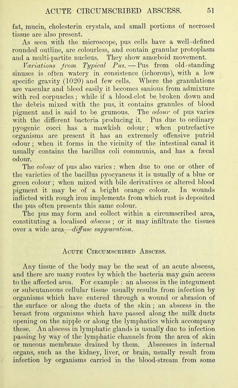 fat, mucin, cholesterin crystals, and small portions of necrosed tissue are also present. As seen with the microscope, pus cells have a well-defined rounded outline, are colourless, and contain granular protoplasm and a multi-partite nucleus. They show amoeboid movement. Variations jrom Typical Pus.—Pus from old-standing sinuses is often watery in consistence (ichorous), with a low specific gravity (1020) and few cells. Where the granulations are vascular and bleed easily it becomes sanious from admixture with red corpuscles; while if a blood-clot be broken down and the debris mixed with the pus, it contains granules of blood pigment and is said to be grumous. The odour of pus varies with the different bacteria producing it. Pus due to ordinary pyogenic cocci has a mawkish odour; when putrefactive organisms are present it has an extremely offensive putrid odour; when it forms in the vicinity of the intestinal canal it usually contains the bacillus coli communis, and has a fgecal odour. The colour of pus also varies ; when due to one or other of the varieties of the bacillus pyocyaneus it is usually of a blue or green colour; when mixed with bile derivatives or altered blood pigment it may be of a bright orange colour. In wounds inflicted with rough iron implements from which rust is deposited the pus often presents this same colour. The pus may form and collect within a circumscribed area, constituting a localised abscess; or it may infiltrate the tissues over a wide areji—diffuse suppuration. Acute Circumscribed Abscess. Any tissue of the body may be the seat of an acute abscess, and there are many routes by which the bacteria may gain access to. the affected area. For example : an abscess in the integument or subcutaneous cellular tissue usually results from infection by organisms which have entered through a wound or abrasion of the surface or along the ducts of the skin; an abscess in the breast from organisms which have passed along the milk ducts opening on the nipple or along the lymphatics which accompany these. An abscess in lymphatic glands is usually due to infection passing by way of the lymphatic channels from the area of skin or mucous membrane drained by them. Abscesses in internal organs, such as the kidney, liver, or brain, usually result from infection by organisms carried in the blood-stream from some