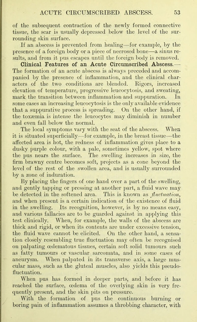 of the subsequent contraction of the newly formed connective tissue, the scar is usually depressed below the level of the sur- rounding skin surface. If an abscess is prevented from healing—for example, by the presence of a foreign body or a piece of necrosed bone—a sinus re- sults, and from it pus escapes until the foreign body is removed. Clinical Features of an Acute Circumscribed Abscess.— The formation of an acute abscess is always i)receded and accom- panied by the presence of inflammation, and the clinical char- acters of the two conditions are blended. Rigors, increased elevation of temperature, progressive leucocytosis, and sweating, mark the transition between inflammation and suppuration. In some cases an increasing leucocytosis is the only available evidence that a suppurative process is spreading. On the other hand, if the toxiemia is intense the leucocytes may diminish in number and even fall below the normal. The local symptoms vary with the seat of the abscess. When it is situated superficially—for example, in the breast tissue—the affected area is hot, the redness of inflammation gives })lace to a dusky purple colour, with a pale, sometimes yellow, spot where the pus nears the surface. The swelling increases in size, the firm brawny centre becomes soft, projects as a cone beyond the level of the rest of the swollen area, and is usually surrounded by a zone of induration. By placing the fingers of one hand over a part of the swelling, and gently tapping or pressing at another part, a fluid wave may be detected in the softened area. This is known as Jluctuation, and when present is a certain indication of the existence of fluid in the swelling. Its recognition, however, is by no means easy, and various fallacies are to be guarded against in aj)plying this test clinically. When, for example, the walls of the abscess are thick and rigid, or when its contents are under excessive tension, the fluid wave cannot be elicited. On the other hand, a sensa- tion closely resembling true fluctuation inay often be recognised on palpating cedematous tissues, certain soft solid tumours such as fatty tumours or vascular sarcomata, and in some cases of aneurysm. When palpated in its transverse axis, a large mus- cular mass, such as the gluteal muscles, also yields this pseudo- fluctuation. When pus has formed in deeper parts, and before it has reached the surface, oedema of the overlying skin is very fre- quently present, and the skin pits on pressure. With the formation of pus the continuous burning or boring pain of inflammation assumes a throbbing character, with