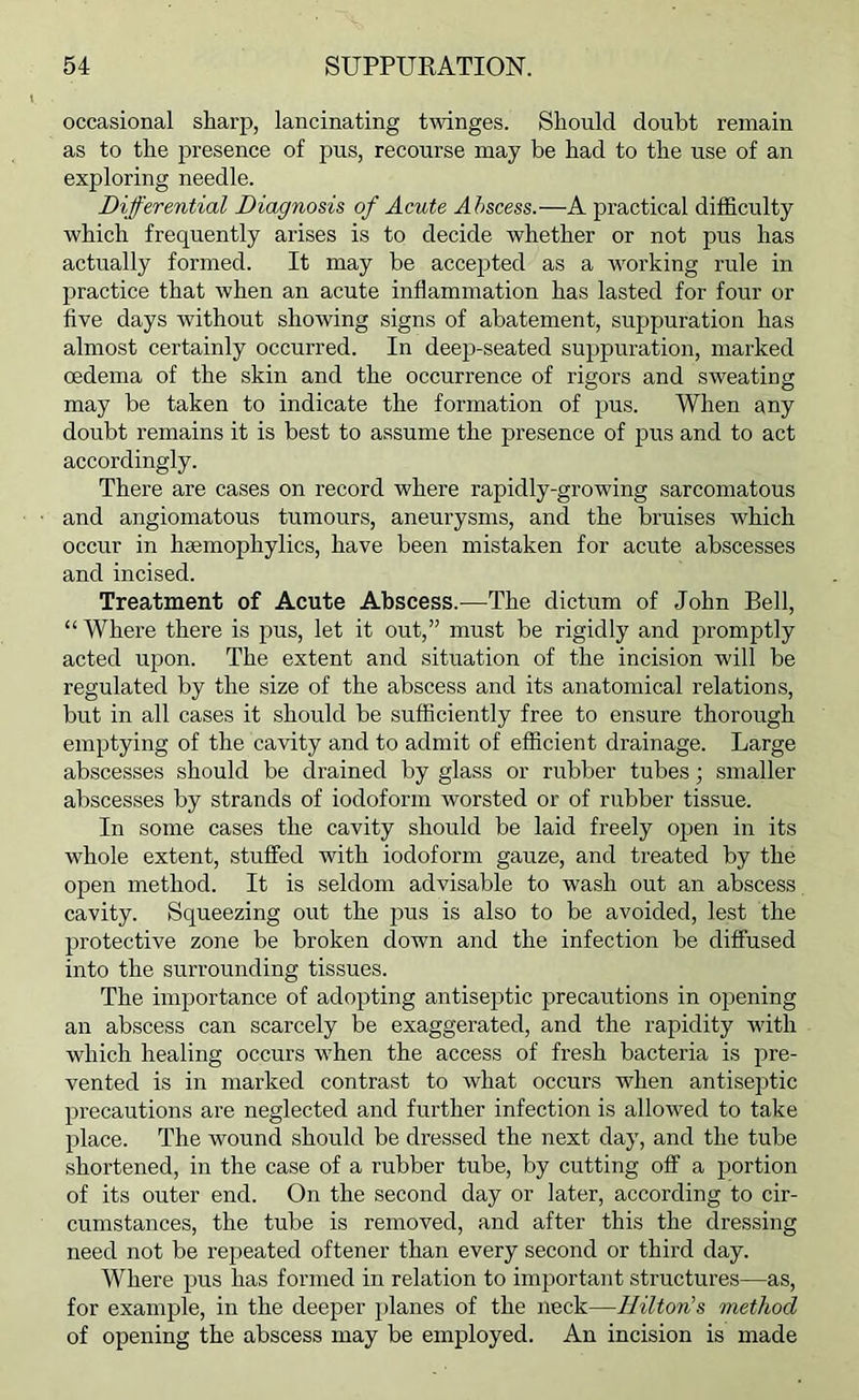 occasional sharp, lancinating tinges. Should doubt remain as to the presence of pus, recourse may be had to the use of an exploring needle. Differential Diagnosis of Acute Abscess.—A practical difficulty which frequently arises is to decide whether or not pus has actually formed. It may be accepted as a working rule in j^ractice that when an acute inflammation has lasted for four or five days without showing signs of abatement, suppuration has almost certainly occurred. In deejj-seated suppuration, marked oedema of the skin and the occurrence of rigors and sweating may be taken to indicate the formation of pus. When any doubt remains it is best to assume the presence of pus and to act accordingly. There are cases on record where rapidly-growing sarcomatous and angiomatous tumours, aneurysms, and the bruises which occur in hsemophylics, have been mistaken for acute abscesses and incised. Treatment of Acute Abscess.—The dictum of John Bell, “ Where there is pus, let it out,” must be rigidly and jrromptly acted upon. The extent and situation of the incision will be regulated by the size of the abscess and its anatomical relations, but in all cases it should be sufficiently free to ensure thorough emptying of the cavity and to admit of efficient drainage. Large abscesses should be drained by glass or rubber tubes; smaller abscesses by strands of iodoform worsted or of rubber tissue. In some cases the cavity should be laid freely open in its whole extent, stuffed with iodoform gauze, and treated by the open method. It is seldom advisable to wash out an abscess cavity. Squeezing out the pus is also to be avoided, lest the protective zone be broken down and the infection be diffused into the surrounding tissues. The importance of adopting antiseptic precautions in opening an abscess can scarcely be exaggerated, and the rapidity with which healing occurs when the access of fresh bacteria is pre- vented is in marked contrast to what occurs when antiseptic precautions are neglected and further infection is allowed to take place. The wound should be dressed the next day, and the tube shortened, in the case of a rubber tube, by cutting off a portion of its outer end. On the second day or later, according to cir- cumstances, the tube is removed, and after this the dressing need not be repeated oftener than every second or third day. Where pus has formed in relation to important structures—as, for example, in the deeper planes of the neck—Hilton’s method of opening the abscess may be employed. An incision is made