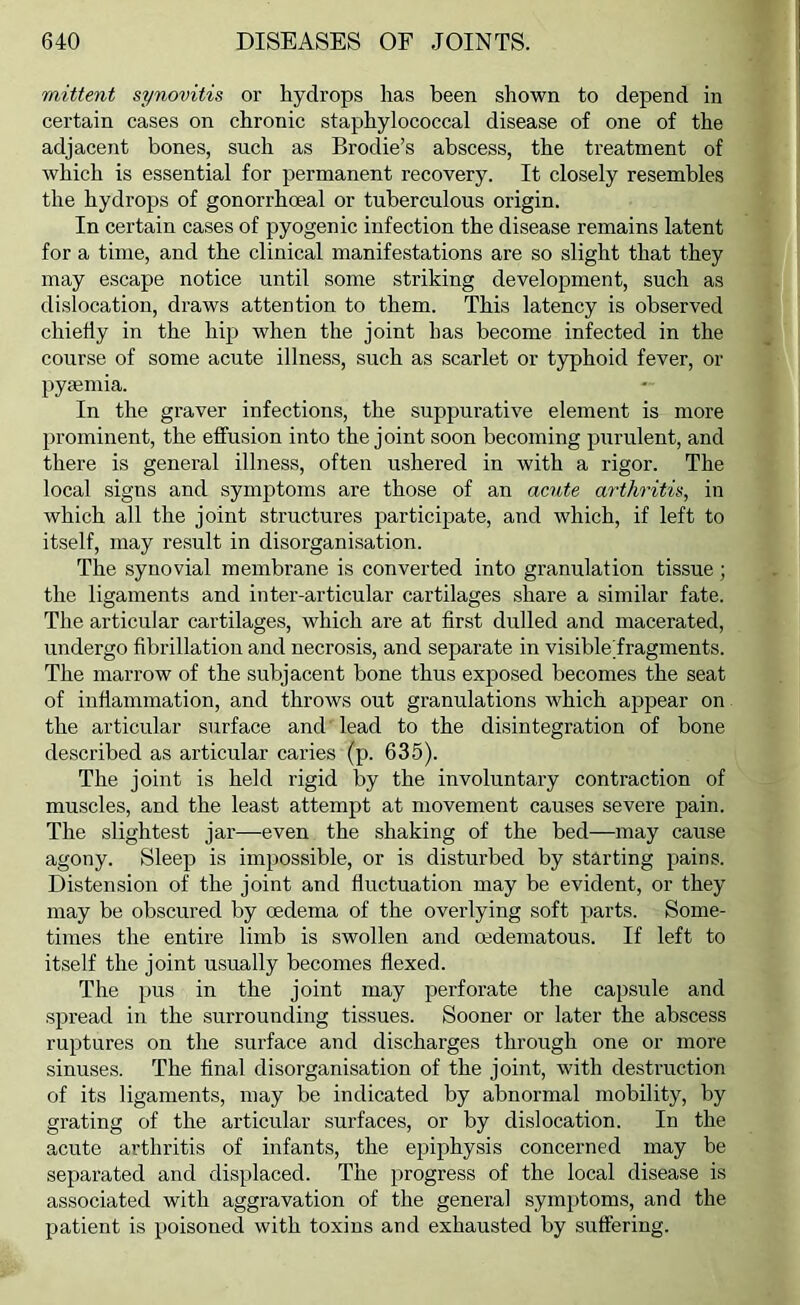 mittent synovitis or hydrops has been shown to depend in certain cases on chronic staphylococcal disease of one of the adjacent bones, such as Brodie’s abscess, the treatment of which is essential for permanent recovery. It closely resembles the hydrops of gonorrhoeal or tuberculous origin. In certain cases of pyogenic infection the disease remains latent for a time, and the clinical manifestations are so slight that they may escape notice until some striking development, such as dislocation, draws attention to them. This latency is observed chiefly in the hip when the joint has become infected in the course of some acute illness, such as scarlet or typhoid fever, or pymniia. In the graver infections, the suppurative element is more prominent, the effusion into the joint soon becoming purulent, and there is general illness, often ushered in with a rigor. The local signs and symptoms are those of an acute arthritis, in which all the joint structures participate, and which, if left to itself, may result in disorganisation. The synovial membrane is converted into granulation tissue; the ligaments and inter-articular cartilages .share a similar fate. The articular cartilages, which are at first dulled and macerated, undergo fibrillation and necrosis, and separate in visibleTragments. The marrow of the subjacent bone thus exposed becomes the seat of inflammation, and throws out granulations which appear on the articular surface and lead to the disintegration of bone described as articular caries (p. 635). The joint is held rigid by the involuntary contraction of muscles, and the least attempt at movement causes severe pain. The slightest jar—even the shaking of the bed—may cause agony. Sleep is impossible, or is disturbed by starting pains. Distension of the joint and fluctuation may be evident, or they may be obscured by oedema of the overlying soft parts. Some- times the entire limb is swollen and oedematous. If left to itself the joint usually becomes flexed. The pus in the joint may perforate the capsule and spread in the surrounding tissues. Sooner or later the abscess ruptures on the surface and discharges through one or more sinuses. The final disorganisation of the joint, with destruction of its ligaments, may be indicated by abnormal mobility, by grating of the articular surfaces, or by dislocation. In the acute arthritis of infants, the epiphysis concerned may be separated and displaced. The progress of the local disease is associated with aggravation of the general symptoms, and the patient is poisoned with toxins and exhausted by suffering.