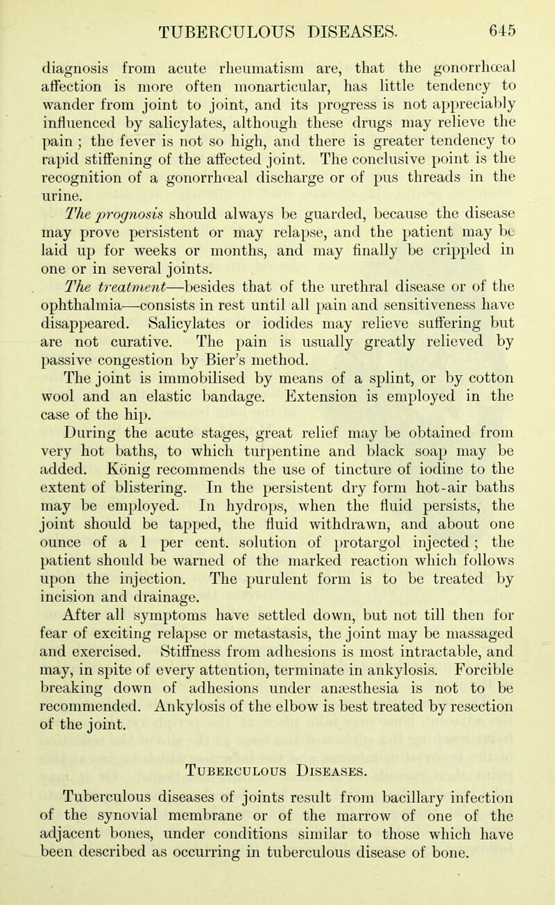 diagnosis from acute rheumatism are, that the gouorrhmal affection is more often monarticular, has little tendency to wander from joint to joint, and its progre.ss is not appreciably influenced by salicylates, althoirgh these drugs may relieve the pain ; the fever is not so high, and there is greater tendency to rapid stiffening of the affected joint. The conclusive j^oiiit is the recognition of a gonorrhceal discharge or of pus threads in the urine. The 'prognosis should always be guarded, because the disease may prove persistent or may relapse, and the patient may be laid up for weeks or months, and may finally be crippled in one or in several joints. The treatment—-besides that of the urethral disease or of the ophthalmia—consists in rest until all pain and sensitiveness have disappeared. Salicylates or iodides may relieve suffering but are not curative. The pain is usually greatly relieved by passive congestion by Bier’s method. The joint is immobilised by means of a splint, or by cotton wool and an elastic bandage. Extension is employed in the case of the hip. During the acute stages, great relief may be obtained from very hot baths, to which turpentine and black soap may be added. Konig recommends the use of tincture of iodine to the extent of blistering. In the persistent dry form hot-air baths may be employed. In hydrops, when the fluid persists, the joint should be tapped, the fluid withdrawn, and about one ounce of a I per cent, solution of protargol injected; the patient should be warned of the marked reaction which follows upon the injection. The purulent form is to be treated by incision and drainage. After all symptoms have settled down, but not till then for fear of exciting relapse or metastasis, the joint may be massaged and exercised. Stiffness from adhesions is most intractable, and may, in spite of every attention, terminate in ankylosis. Forcible breaking down of adhesions under amesthesia is not to be recommended. Ankylosis of the elbow is best treated by resection of the joint. Tuberculous Diseases. Tuberculous diseases of joints result from bacillary infection of the synovial membrane or of the marrow of one of the adjacent bones, under conditions similar to those which have been described as occurring in tuberculous disease of bone.