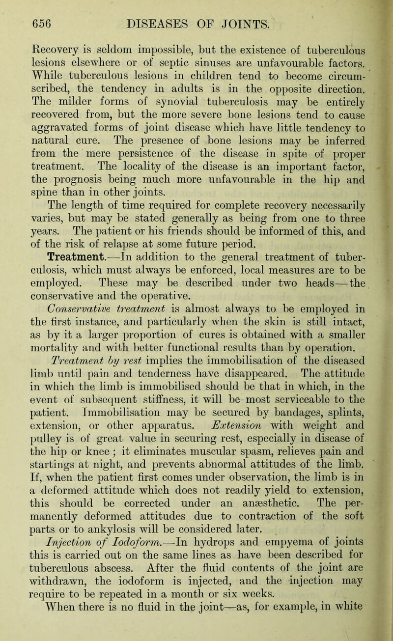 Recovery is seldom impossible, but the existence of tuberculous lesions elsewhere or of septic sinuses are unfavourable factors. While tuberculous lesions in children tend to become circum- scribed, the tendency in adults is in the opposite direction. The milder forms of synovial tuberculosis may be entirely recovered from, but the more severe bone lesions tend to cause aggravated forms of joint disease which have little tendency to natural cure. The presence of bone lesions may be inferred from the mere persistence of the disease in spite of proper treatment. The locality of the disease is an important factor, the prognosis being much more unfavourable in the hip and spine than in other joints. The length of time required for complete recovery necessarily varies, but may be stated generally as being from one to three years. The patient or his friends should be informed of this, and of the risk of relapse at some future period. Treatment.—In addition to the general treatment of tuber- culosis, which must always be enforced, local measures are to be employed. These may be described under two heads—the conservative and the oirerative. Conservative treatment is almost always to be employed in the first instance, and particularly when the skin is still intact, as by it a larger proportion of cures is obtained with a smaller mortality and with better functional results than by operation. Treatment hy rest implies the immobilisation of the diseased limb until pain and tenderness have disappeared. The attitude in which the limb is immobilised should be that in which, in the event of subsequent stiffness, it will be most serviceable to the patient. Immobilisation may be secured by bandages, splints, extension, or other apparatus. Extension with weight and pulley is of great value in securing rest, especially in disease of the hip or knee; it eliminates muscular spasm, relieves pain and startings at night, and prevents abnormal attitudes of the limb. If, when the patient first comes under observation, the limb is in a deformed attitude which does not readily yield to extension, this should be corrected under an anaesthetic. The per- manently deformed attitudes due to contraction of the soft parts or to ankylosis will be considered later. Injection of Iodoform.—In hydrops and empyema of joints this is carried out on the same lines as have been described for tuberculous abscess. After the fluid contents of the joint are withdrawn, the iodoform is injected, and the injection may require to be repeated in a month or six weeks. When there is no fluid in the joint—as, for example, in white