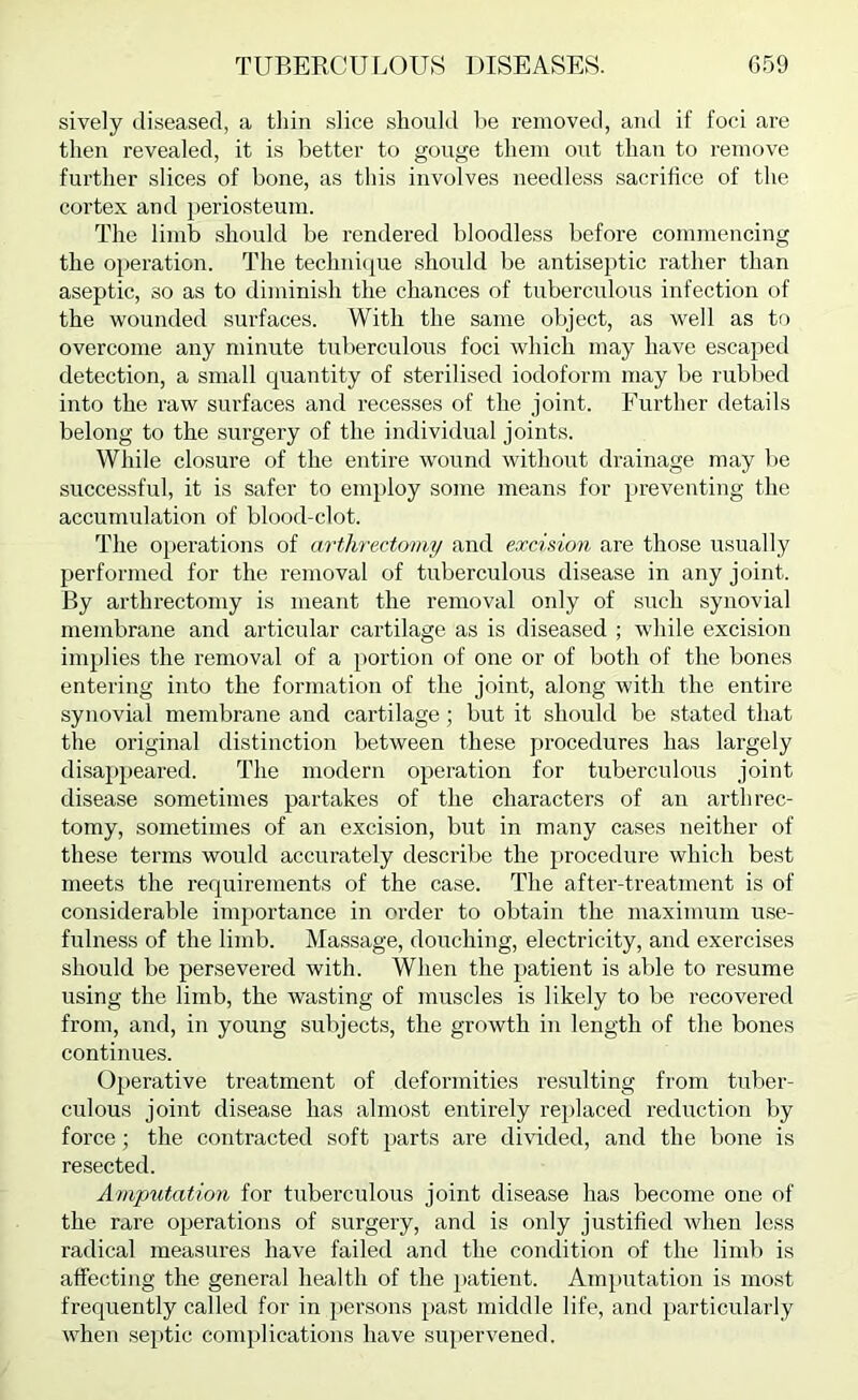 sively diseased, a tiiin slice should he removed, and if foci are then revealed, it is better to gouge them out than to remove further slices of bone, as this involves needless sacrifice of the cortex and periosteum. The limb should be rendered bloodless before commencing the operation. The technicpie should be antiseptic rather than aseptic, so as to diminish the chances of tuberculous infection of the wounded surfaces. With the same object, as well as to overcome any minute tuberculous foci which may have escaped detection, a small quantity of sterilised iodoform may be rubl)ed into the raw surfaces and recesses of the joint. Further details belong to the surgery of the individual joints. While closure of the entire wound without drainage may be successful, it is safer to employ some means for preventing the accumulation of blood-clot. The operations of mihrectomy and excision are those usually performed for the removal of tuberculous disease in any joint. By arthrectomy is meant the removal only of such synovial membrane and articular cartilage as is diseased ; while excision implies the removal of a portion of one or of both of the bones entering into the formation of the joint, along with the entire synovial membrane and cartilage; but it should be stated that the original distinction between these procedures has largely disappeared. The modern operation for tuberculous joint disease sometimes partakes of the characters of an arthrec- tomy, sometimes of an excision, but in many cases neither of these terms would accurately describe the procedure which best meets the requirements of the case. The after-treatment is of considerable importance in order to obtain the maximum use- fulness of the limb. Massage, douching, electricity, and exercises should be persevered with. When the patient is able to resume using the limb, the wasting of muscles is likely to be recovered from, and, in young subjects, the growth in length of the bones continues. Operative treatment of deformities resulting from tuber- culous joint disease has almost entirely replaced reduction l)y force; the contracted soft parts are divided, and the bone is resected. Amputation for tuberculous joint disease has become one of the rare operations of surgery, and is only justified when less radical measures have failed and the condition of the limb is affecting the general health of the patient. Amputation is most frequently called for in persons past middle life, and particularly when se[)tic complications have supervened.