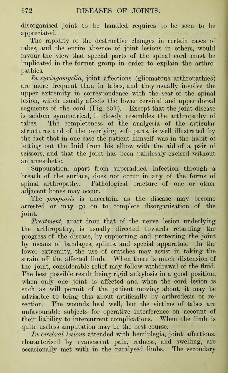 disorganised joint to be handled requires to be seen to be aj)preciated. The rapidity of the destructive changes in certain cases of tabes, and the entire absence of joint lesions in others, would favour the view that special parts of the spinal cord must be implicated in the former group in order to explain the arthro- pathies. In syringomyelia, joint affections (gliomatous arthropathies) are more frequent than in tabes, and they usually involve the upper extremity in correspondence with the seat of the spinal lesion, which usually affects the lower cervical and upi>er dorsal segments of the cord (Fig. 257). Except that the joint disease is seldom symmetrical, it closely resembles the arthropathy of tabes. The completeness of the analgesia of the articular structures and of the overlying soft parts, is well illustrated by the fact that in one case the patient himself was in the habit of letting out the fluid from his elbow with the aid of a pair of scissors, and that the joint has been painlessly excised without an anaesthetic. Suppuration, apart from superadded infection through a breach of the surface, does not occur in any of the forms of spinal arthropathy. Pathological fracture of one or other adjacent bones may occur. The pt'ognosis is uncertain, as the disease may become arrested or may go on to complete disorganisation of the joint. Treatment, apart from that of the nerve lesion underlying the arthropathy, is usually directed towards retarding the progress of the disease, by supporting and protecting the joint by means of bandages, splints, and special apparatus. In the lower extremity, the use of crutches may assist in taking the strain oflf the affected limb. When there is much distension of the joint, considerable relief may follow withdrawal of the fluid. The best possible result being rigid ankylosis in a good position, when only one joint is affected and when the cord lesion is such as will permit of the patient moving about, it may be advisable to bring this about artificially by arthrodesis or re- section. The wounds heal well, but the victims of tabes are unfavourable subjects for operative interference on account of their liability to intercurrent complications. When the limb is quite useless amputation may be the best course. In cerebral lesions attended with hemi})legia, joint affections, characterised by evanescent pain, redness, and swelling, are occasionally met with in the paralysed limbs. The secondary