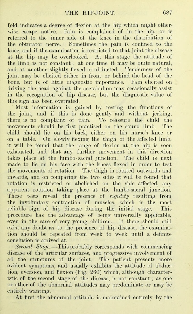 fold indicates a degree of flexion at the hip which might other- wise escape notice. Pain is complained of in the hip, or is referred to the inner side of the knee in the distribution of the obturator nerve. Sometimes the }>ain is confined to the knee, and if the examination is restricted to that joint the disease at the hip may be overlooked. At this stage the attitude of the limb is not constant; at one time it may be quite natural, and at another slightly flexed or abducted. Tenderness of the joint may be elicited either in front or behind the head of the bone, but is of little diagnostic importance. Pain elicited on driving the head against the acetabulum may occasionally assist in the recognition of hijj disease, but the diagnostic value of this sign has been overrated. Most information is gained by testing the functions of the joint, and if this is done gently and without jerking, there is no complaint of pain. To reassure the child the movements should be first [)ractised on the sound limb. The child should lie on his back, either on his nurse’s knee or on a table. On slowly flexing the thigh of the affected limb, it will be found that the range of flexion at the hip is soon exhausted, and that any further movement in this direction takes place at the lumbo-sacral junction. The child is next made to lie on his face with the knees flexed in order to te.st the movements of rotation. The thigh is rotated outwards and inwards, and on comparing the two sides it will be found that rotation is restricted or abolished on the side affected, any apparent rotation taking place at the lumbo-sacral junction. These tests reveal the presence of rigidity resulting from the involuntary contraction of muscles, which is the most reliable sign of hip disease during the initial stage. This procedure has the advantage of being universally applicable, even in the ca.se of very young children. If there should still exist any doubt as to the presence of hip disease, the examina- tion should be repeated from week to week until a definite conclusion is arrived at. Second Stage. —This probably corresponds with commencing disease of the articular surfaces, and progressive involvement of all the structures of the joint. The patient presents more evident symptoms, and usually exhibits the attitude of abduc- tion, eversion, and flexion (Fig. 260) which, although character- istic of the second stage of the disease, is not constant; as one or other of the abnormal attitudes may predominate or may be entirely wanting. At first the abnormal attitude is maintained entirely by the