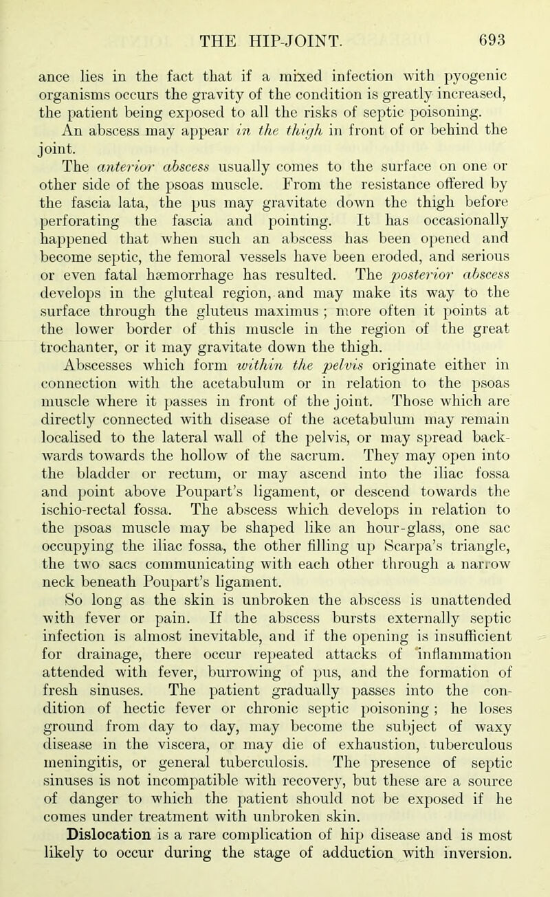 ance lies in the fact that if a mixed infection with pyogenic organisms occurs the gravity of the condition is greatly increased, the patient being exposed to all the risks of septic poisoning. An abscess may appear in the thigh in front of or behind the joint. The anterior abscess usually comes to the surface on one or other side of the psoas muscle. From the resistance offered by the fascia lata, the pus may gravitate down the thigh before perforating the fascia and pointing. It has occasionally happened that when such an abscess has been opened and become septic, the femoral vessels have been eroded, and serious or even fatal hiemorrhage has resulted. The posterior abscess develops in the gluteal region, and may make its way to the surface through the gluteus maximus ; more often it points at the lower border of this muscle in the region of the great trochanter, or it may gravitate down the thigh. Abscesses which form within the pelvis originate either in connection with the acetabulum or in relation to the psoas muscle where it j>asses in front of the joint. Those which are directly connected with disease of the acetabulum may remain localised to the lateral wall of the pelvis, or may spread back- wards towards the hollow of the sacrum. They may ojien into the bladder or rectum, or may ascend into the iliac fossa and point above Poupart’s ligament, or descend towards the ischio-rectal fossa. The abscess which develops in relation to the psoas muscle may be shaped like an hour-glass, one sac occupying the iliac fossa, the other fflling up Scarpa’s triangle, the two sacs communicating with each other through a narrow neck beneath Poupart’s ligament. So long as the skin is unbroken the abscess is unattended with fever or pain. If the abscess bursts externally septic infection is almost inevitable, and if the opening is insufficient for drainage, there occur repeated attacks of 'inflammation attended with fever, burrowing of pus, and the formation of fresh sinuses. The patient gradually passes into the con- dition of hectic fever or chronic septic poisoning; he loses ground from day to day, may become the subject of waxy disease in the viscera, or may die of exhaustion, tuberculous meningitis, or general tuberculosis. The presence of septic sinuses is not incompatible with recovery, but these are a source of danger to which the patient should not be exposed if he comes under treatment with unbroken skin. Dislocation is a rare complication of hip disease and is most likely to occur during the stage of adduction with inversion.