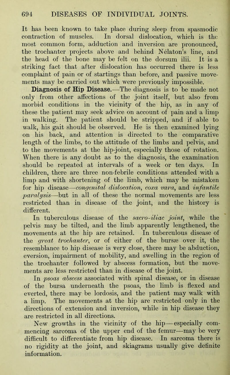 It has been known to take place during sleep from spasmodic contraction of muscles. In dorsal dislocation, which is the most common form, adduction and inversion are j^i’onounced, the trochanter projects above and behind Nelaton’s line, and the head of the bone may be felt on the dorsum ilii. It is a striking fact that after dislocation has occurred there is less complaint of pain or of startings than before, and passive move- ments may be carried out which were previously impossible. Diagnosis of Hip Disease.—The diagnosis is to be made not only from other affections of the joint itself, but also from morbid conditions in the vicinity of the hip, as in any of these the patient may seek advice on account of pain and a limp in walking. The patient should be stripped, and if able to walk, his gait should be observed. He is then examined lying on his back, and attention is directed to the comparative length of the limbs, to the attitude of the limbs and pelvis, and to the movements at the hip-joint, especially those of rotation. When there is any doubt as to the diagnosis, the examination should be repeated at intervals of a week or ten days. In children, there are three non-febrile conditions attended with a limp and with shortening of the limb, which may be mistaken for hip disease—congenital dislocation, coxa vara, and infantile ■paralysis—but in all of these the normal movements are less restricted than in disease of the joint, and the history is different. In tuberculous disease of the sacro-iliac joint, while the pelvis may be tilted, and the limb apparently lengthened, the movements at the hip are retained. In tuberculous disease of the great trochanter, or of either of the bursae over it, the resemblance to hip disease is very close, there may be abduction, eversion, impahment of mobility, and swelling in the region of the trochanter followed by abscess formation, but the move- ments are less restricted than in disease of the joint. In psoas abscess associated with spinal disease, or in disease of the bursa underneath the psoas, the limb is flexed and everted, there may be lordosis, and the patient may walk with a limp. The movements at the hip are restricted only in the directions of extension and inversion, while in hip disease they are restricted in all directions. New growths in the vicinity of the hip—especially com- mencing sarcoma of the upper end of the femur—may be very difficult to differentiate from hip disease. In sarcoma there is no rigidity at the joint, and skiagrams usually give definite information.