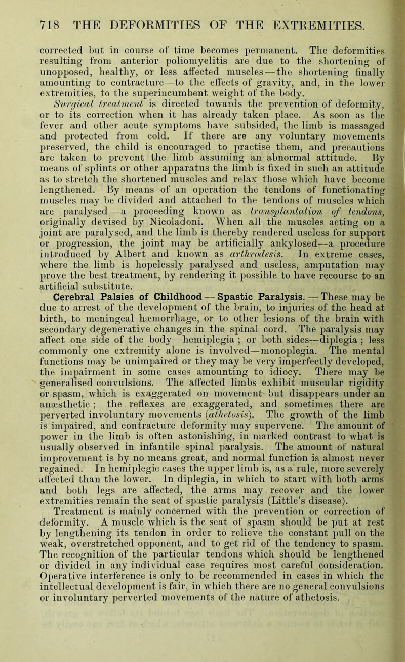 corrected but in course of time becomes permanent. The deformities resulting from anterior jjoliomyelitis are due to the shortening of unopposed, healthy, or less affected muscles — the shortening finally amounting to contracture—to the elFects of gravity, and, in the lower extremities, to the superincumbent weight of the body. Surgical Ireatnient, is directed towards the prevention of deformity, or to its correction when it has already taken place. As soon as the fever and other acute symptoms have subsided, the limb is massaged and protected froin cold. If there are any voluntary movements preserved, the child is encouraged to practise them, and j'l'eoautions are taken to prevent the limb assuming an abnormal attitude. By means of splints or other apparatus the limb is fixed in such an attitude as to stretch the shortened muscles and relax those which have become lengthened. By means of an operation the tendons of functionating muscles may be divided and attached to the tendons of muscles which are paralysed—a proceeding known as Iransjylantation af tendons, originally devised by Nicoladoni. When all the muscles acting on a joint are paralysed, and the limb is thereby rendered useless for support or progression, the joint may be artificially ankylosed—a procedure introduced by Albert and known as arthrodesis. In extreme cases, where the limb is hopelessly paralysed and useless, amputation may prove the best treatment, by rendering it possible to have recourse to an artificial substitute. Cerebral Palsies of Childhood — Spastic Paralysis. — These may be due to arrest of the development of the brain, to injuries of the head at birth, to meningeal hiemorrhage, or to other lesions of the brain with secondary degenerative changes in the spinal cord. The paralysis may affect one side of the body—hemijjlegia ; or both sides—diplegia ; less commonly one extremity alone is involved—monoplegia. The mental functions may be unim2)aired or they may be very imperfectly developed, the impairment in some cases amounting to idiocy. There may be generalised convulsions. The affected limbs exhibit mmscular rigidity or spasm, which is exaggerated on movement but disappears under an anaesthetic ; the rellexes are exaggerated, and sometimes there are perverted involuntary movements {athetosis). The growth of the limb is impaired, and contracture deformity may supervene. The amount of power in the limb is often astonishing, in marked contrast to what is usually observed in infantile spinal paralysis. The amount of natural improvement is by no means great, and normal function is almost never regained. In hemiplegic cases the ujijier limb is, as a rule, more severely affected than the lower. In diplegia, in which to start with both arms and both legs are affected, the arms may recover and the lower extremities remain the seat of S2)astic ^jaralysis (Little’s disease). Treatment is mainly concerned with the jirevention or correction of deformity. A muscle which is the seat of spasm should be j)ut at rest by lengthening its tendon in order to relieve the constant ^mll on the weak, overstretched opponent, and to get rid of the tendency to spasm. The recognition of the jiarticular tendons which should be lengthened or divided in any individual case requires most careful consideration. Oj)erative interference is only to be recommended in cases in which the intellectual develoiiment is fair, in which there are no general convulsions or involuntary perverted movements of the nature of athetosis.