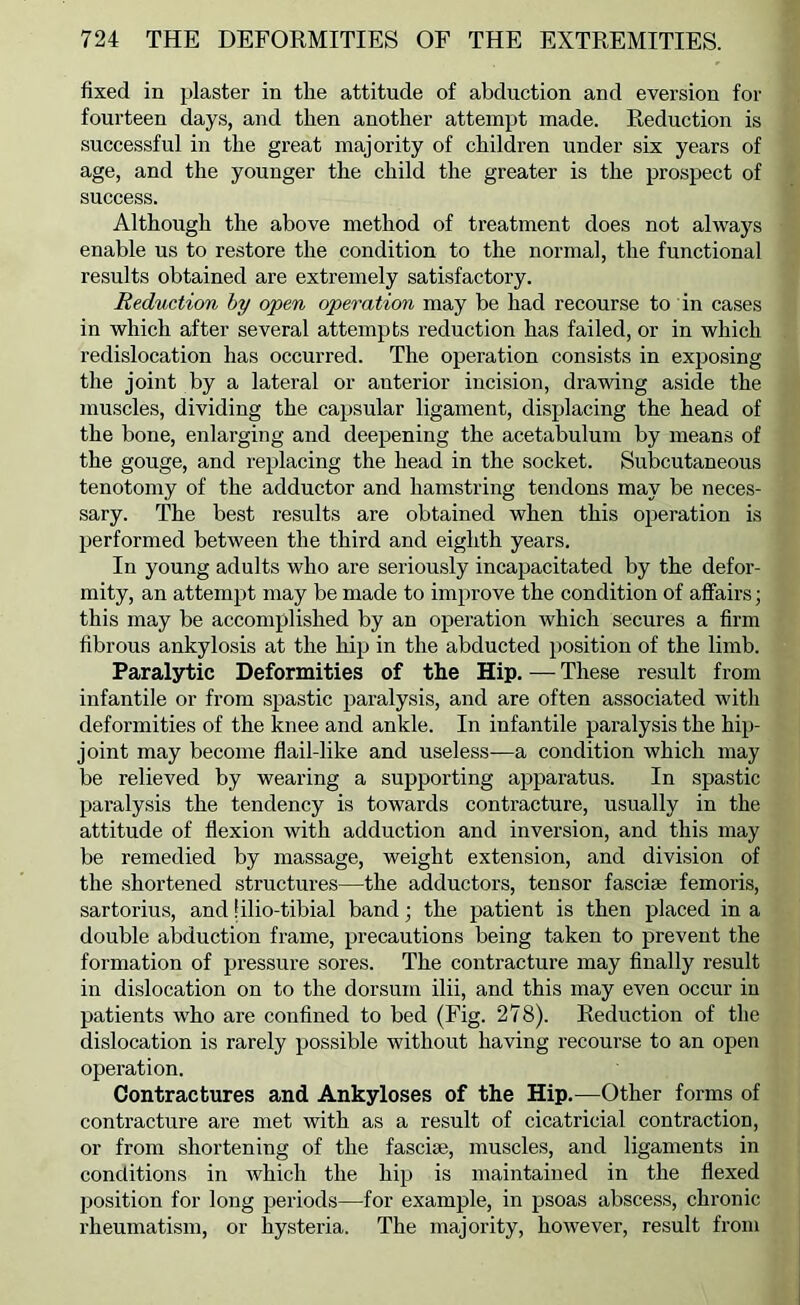 fixed in plaster in the attitude of abduction and eversion for fourteen days, and then another attempt made. Reduction is successful in the great majority of children under six years of age, and the younger the child the greater is the prospect of success. Although the above method of treatment does not always enable us to restore the condition to the normal, the functional results obtained are extremely satisfactory. Reduction hy open operation may be had recourse to in cases in which after several attempts reduction has failed, or in which redislocation has occurred. The operation consists in exposing the joint by a lateral or anterior incision, drawing aside the muscles, dividing the capsular ligament, displacing the head of the bone, enlarging and deepening the acetabulum by means of the gouge, and replacing the head in the socket. Subcutaneous tenotomy of the adductor and hamstring tendons may be neces- sary. The best results are obtained when this operation is performed between the third and eighth years. In young adults who are seriously incapacitated by the defor- mity, an attempt may be made to improve the condition of affairs; this may be accomplished by an operation which secures a firm fibrous ankylosis at the hip in the abducted position of the limb. Paralytic Deformities of the Hip. — These result from infantile or from spastic paralysis, and are often associated witli deformities of the knee and ankle. In infantile paralysis the hip- joint may become flail-like and useless—a condition which may be relieved by wearing a supporting apparatus. In spastic paralysis the tendency is towards contracture, u.sually in the attitude of flexion with adduction and inversion, and this may be remedied by massage, weight extension, and division of the shortened structures—the adductors, tensor fascise femoris, sartorius, and filio-tibial band; the patient is then placed in a double abduction frame, precautions being taken to prevent the formation of pressure sores. The contracture may finally result in dislocation on to the dorsum ilii, and this may even occur in patients who are confined to bed (Fig. 278). Reduction of the dislocation is rarely possible without having recourse to an open operation. Contractures and Ankyloses of the Hip.—Other forms of contracture are met with as a result of cicatricial contraction, or from shortening of the fascise, muscles, and ligaments in conditions in which the hip is maintained in the flexed position for long periods—for example, in psoas abscess, chronic rheumatism, or hysteria. The majority, however, result from