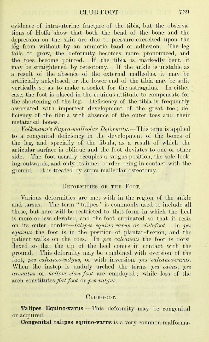 evidence of intra-uterine fract.ure of the tibia, but the observa- tions of Hoffa show that botli the bend of the bone and the depression on the skin are due to pressure exercised upon the leg from without by an amniotic band or adhe.sion. The leg fails to grow, the deformity becomes more pronounced, and the toes become pointed. If the tiliia is markedly bent, it may be straightened by osteotomy. If the ankle is unstable as a result of the absence of the external malleolus, it may be artificially ankylosed, or the lower end of the tibia may be split vertically so as to make a socket for the astragalus. In either case, the foot is placed in the equinus attitude to compensate for the shortening of the leg. Deficiency of the tibia is frequently associated with imperfect development of the great toe; de- ficiency of the fibula with absence of the outer toes and their metatarsal bones. Volhncmn’s Sujmi-m.alleohir Deformity.—This term is ap[ilied to a congenital fleficiency in the development of the bones of the leg, and specially of the fibula, as a result of which the articular surface is oblique and the foot deviates to one or other side. The foot usually occupies a valgus position, the sole look- ing outwards, and only its inner border l)eing in contact with the ground. It is treated l)y supra-malleolar osteotomy. Deformities of the Foot. Various deformities are met with in the region of the ankle and tar-sus. The term “ talipes ” is commonly used to include all these, but here will be restricted to that form in which the heel is more or less elevated, and the foot supinated so that it rests on its outer border—talijjes equino-vnrus or cliib-foot. In pes eq^dnun the foot is in the position of pi an tar-flexion, and the patient walks on the toes. In pes calcaneus the foot is dorsi- fiexed so that the tij) of the heel comes in contact with the ground. This deformity may be combined with eversion of the foot, j)es calcaneo-valgvs, or with inversion, yjc.s calcaneo-varus. When the instep is unduly arched the terms qxs cavus, pes arcuatus or holloa) claw-foot are employed; while loss of the arch constitutes fat-foot or pes valgus. Club-foot. Talipes Equino-varus.—This deformity may be congenital or acquired. Congenital talipes equino-varus is a very common malforma-
