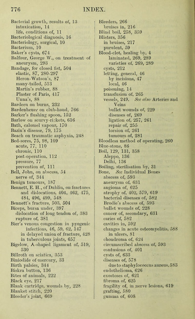 Bacterial growth, results of, 13 intoxioatioi), 14 life, conditions of, 11 Bacteriological diagnosis, 16 Bacteriology, surgical, 10 Bacterium, 10 Baker’s cysts, 674 Balfour, George W., on treatment of aneurysm, 293 Bandage, for closed fist, 504 elastic, 87, 280-297 Heron-Watson’s, 87 many-tailed, 513 Martin’s rubber, 88 Plaster of Paris, 417 Unna’s, 88 Bardeen on burns, 232 Bardenheuer on club-hand, 766 Barker’s flushing spoon, 152 Barlow on scurvy-rickets, 616 Bath, calomel vapour, 170 Bazin’s disease, 79, 175 Beach on traumatic asphyxia, 248 Bed-sores, 75, 98, 109 acute, 77, 110 chronic, 110 post-operation, 112 pressure, 77 prevention of, 111 Bell, John, on abscess, 54 nerve of, 344 Benign tumours, 187 Bennett, E. H., of Dublin, on fractures and dislocations, 404, 462, 475, 484, 496, 499, 548 Bennett’s fracture, 503, 504 Biceps, bursa under, 397 dislocation of long tendon of, 383 rupture of, 381 Bier’s venous congestion in pyogenic infections, 46, 59, 62, 147 in delayed union of fracture, 428 in tuberculous joints, 657 Bigelow, A-shaped ligament of, 519, 630 Billroth on sciatica, 353 Biniodide of-mercury, 33 Birth palsies, 344 Biskra button, 136 Bites of animals, 222 Black ej^e, 217 Blank cartridge, wounds by, 228 Blanket stitch, 220 Bleeder’s joint, 669 I Bleeders, 266 i bruises in, 216 ! Blind boil, 268, 359 Blisters, 356 in bruises, 217 purulent, 59 Blood-clot, healing by, 4 laminated, 269, 289 varieties of, 269, 289 cysts, 212 letting, general, 46 by incisions, 47 local, 46 poisoning, 14 transfusion of, 265 vessels, 249. See also Arteries and Veins bullet wounds of, 229 diseases of, 269 ligation of, 257, 261 repair of, 255 torsion of, 261 tumours of, 281 Bloodless method of operating, 260 Blue-stone, 86 i Boil, 129, 131, 358 Aleppo, 136 Delhi, 136 Boiling, sterilisation b5’, 31 Bone. See Individual Bones abscess of, 593 aneurysm of, 631 angioma of, 625 atrophy of, 402, 579, 619 bacterial diseases of, 582 Brodie’s abscess of, 593 bullet wounds of, 228 cancer of, secondary, 631 caries of, 582 cavities in, 592 changes in acute osteomyelitis, 588 in ulcers, 81 chondroma of, 624 circumscribed abscess of, 593 contusions of, 401 cysts of, 633 ■ ' diseases of, 578 dueto staphylococcus aureus, 583 endothelioma, 626 exostoses of, 621 fibroma of, 625 fragility of, in nerve lesions, 619 gi’afting, 580 gumma of, 60S