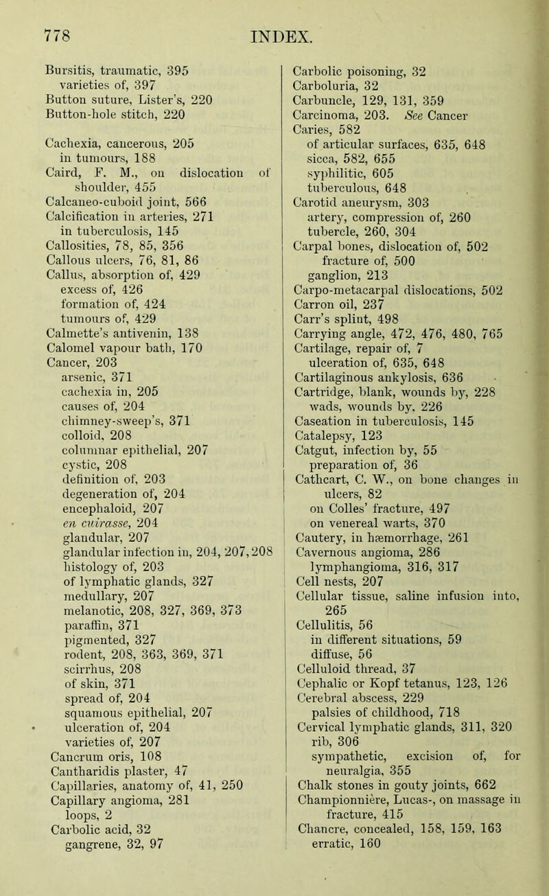 Bursitis, traumatic, 395 varieties of, 397 Button suture. Lister’s, 220 Button-liole stitch, 220 Cachexia, cancerous, 205 ill tumours, 188 Caird, F. M., on dislocation of shoulder, 455 Calcaneo-cuhoid joint, 566 Calcification in arteries, 271 in tuberculosis, 145 Callosities, 78, 85, 356 Callous ulcers, 76, 81, 86 Callus, absorption of, 429 excess of, 426 formation of, 424 tumours of, 429 Calmette’s antiveniii, 138 Calomel vapour bath, 170 Cancer, 203 arsenic, 371 cachexia in, 205 causes of, 204 chimney-sweep’s, 371 colloid. 208 columnar epithelial, 207 cystic, 208 definition of, 203 degeneration of, 204 encephaloid, 207 en cuirasse, 204 glandular, 207 glandular infection in, 204, 207,208 histology of, 203 of lymphatic glands, 327 medullary, 207 melanotic, 208, 327, 369, 373 paraffin, 371 pigmented, 327 rodent, 208, 363, 369, 371 scirrhus, 208 of skin, 371 spread of, 204 squamous epithelial, 207 ulceration of, 204 varieties of, 207 Cancrum oris, 108 Cantharidis plaster, 47 Capillaries, anatomy of, 41, 250 Capillary angioma, 281 loops, 2 Carbolic acid, 32 gangrene, 32, 97 Carbolic poisoning, 32 Carboluria, 32 Carbuncle, 129, 131, 359 Carcinoma, 203. See Cancer Caries, 582 of articular surfaces, 635, 648 sicca, 582, 655 syphilitic, 605 tuberculous, 648 Carotid aneurysm, 303 artery, compression of, 260 tubercle, 260, 304 Carpal bones, dislocation of, 502 fracture of, 500 ganglion, 213 Carpo-metacarpal dislocations, 502 Carron oil, 237 Carr’s splint, 498 Carrying angle, 472, 476, 480, 765 Cartilage, repair of, 7 ulceration of, 635, 648 Cartilaginous ankylosis, 636 Cartridge, blank, wounds by, 228 wads, wounds by. 226 Caseation in tuberculosis, 145 Catalepsy, 123 Catgut, infection by, 55 preparation of, 36 Cathcart, C. W., on bone changes in ulcers, 82 on Codes’ fracture, 497 on venereal warts, 370 Cautery, in hfemorrhage, 261 Cavernous angioma, 286 lymphangioma, 316, 317 Cell nests, 207 Cellular tissue, saline infusion into, 265 Cellulitis, 56 in different situations, 59 diffuse, 56 Celluloid thread, 37 Cephalic or Kopf tetanus, 123, 126 Cerebral abscess, 229 palsies of childhood, 718 Cervical lymphatic glands, 311, 320 rib, 306 sympathetic, excision of, for neuralgia, 355 Chalk stones in gouty joints, 662 Championniere, Lucas-, on massage in fracture, 415 Chancre, concealed, 158, 159, 163 erratic, 160