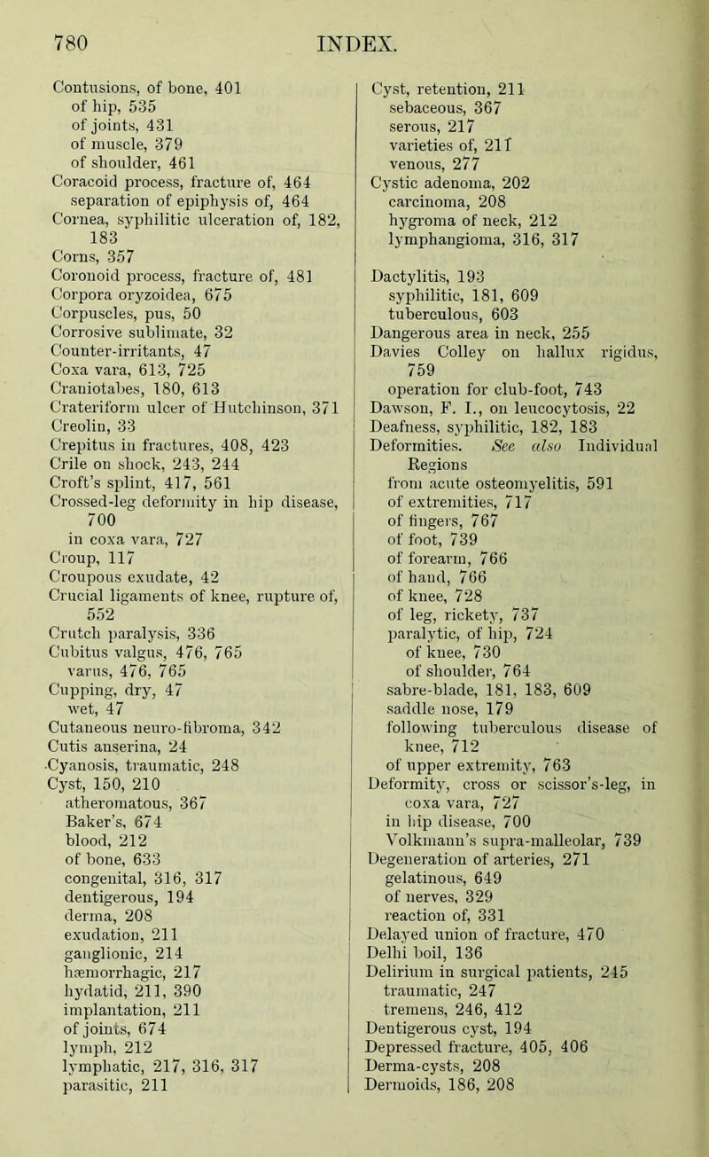 Contusions, of bone, 401 of hip, 535 of joints, 431 of muscle, 379 of shoulder, 461 Coracoid process, fracture of, 464 separation of epiphysis of, 464 Cornea, syphilitic ulceration of, 182, 183 Corns, 357 Coronoid process, fracture of, 481 Corpora oryzoidea, 675 Corpuscles, pus, 50 Corrosive sublimate, 32 Counter-irritants, 47 Coxa vara, 613, 725 Craniotabes, 180, 613 Crateriform ulcer of Hutchinson, 371 Creolin, 33 Crepitus in fractures, 408, 423 Crile on shock, 243, 244 Croft’s splint, 417, 561 Crossed-leg deformity in hip disease, 700 in coxa vara, 727 Croup, 117 Croupous exudate, 42 Crucial ligaments of knee, rupture of, 552 Crutch paralysis, 336 Cubitus valgus, 476, 765 varus, 476, 765 Cupping, dry, 47 wet, 47 Cutaneous neuro-fibroma, 342 Cutis anserina, 24 ■Cyanosis, traumatic, 248 Cyst, 150, 210 atheromatous, 367 Baker’s, 674 blood, 212 of bone, 633 congenital, 316, 317 dentigerous, 194 derma, 208 exudation, 211 ganglionic, 214 haemorrhagic, 217 hydatid, 211, 390 implantation, 211 of joints, 674 lymph, 212 lymphatic, 217, 316, 317 parasitic, 211 Cyst, retention, 211 sebaceous, 367 serous, 217 varieties of, 211 venous, 277 Cystic adenoma, 202 carcinoma, 208 hj'groma of neck, 212 lymphangioma, 316, 317 Dactylitis, 193 syphilitic, 181, 609 tuberculous, 603 Dangerous area in neck, 255 Davies Colley on hallux rigidus, 759 operation for club-foot, 743 Dawson, F. I., on leucocytosis, 22 Deafness, syphilitic, 182, 183 Deformities. See also Individual Regions from acute osteomyelitis, 591 of extremitie.s, 717 of fingers, 767 of foot, 739 of forearm, 766 of hand, 766 of knee, 728 of leg, rickety, 737 paralytic, of hip, 724 of knee, 730 of shoulder, 764 sabre-blade, 181, 183, 609 saddle nose, 179 following tuberculous disease of knee, 712 of upper extremity, 763 Deformity', cross or scissor’s-leg, in coxa vara, 727 in hip disease, 700 Volkmann’s supra-malleolar, 739 Degeneration of arteries, 271 gelatinous, 649 of nerves, 329 reaction of, 331 Delayed union of fracture, 470 Delhi boil, 136 Delirium in surgical patients, 245 traumatic, 247 tremens, 246, 412 Dentigerous cyst, 194 Depressed fracture, 405, 406 Derma-cysts, 208 Dermoids, 186, 208