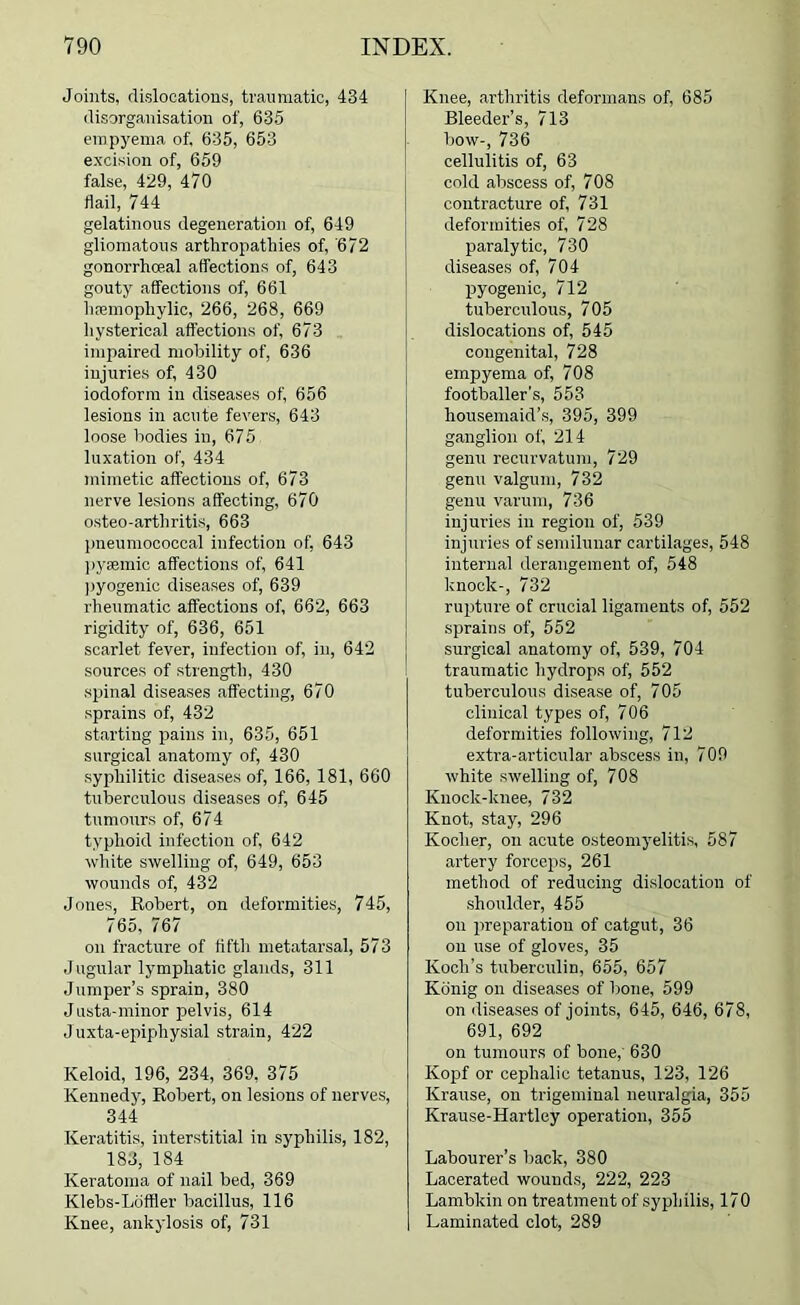 Joints, dislocations, traumatic, 434 disorganisation of, 635 einpj'ema of, 635, 653 excision of, 659 false, 429, 470 flail, 744 gelatinous degeneration of, 649 gliomatous arthropathie.s of, '672 gonorrhoeal affections of, 643 gouty affections of, 661 lipeinophylic, 266, 268, 669 hysterical affections of, 673 impaired mobility of, 636 injurie.s of, 430 iodoform in diseases of, 656 lesions in acute fevers, 643 loose bodies in, 675 luxation of, 434 mimetic affections of, 673 nerve lesions affecting, 670 osteo-arthritis, 663 pneumococcal infection of, 643 ]iysemic affections of, 641 ))yogenio diseases of, 639 rheumatic affections of, 662, 663 rigidity of, 636, 651 scarlet fever, infection of, in, 642 sources of strength, 430 spinal diseases affecting, 670 sprains of, 432 starting pains in, 635, 651 surgical anatomy of, 430 .syphilitic diseases of, 166, 181, 660 tuberculous diseases of, 645 tumours of, 674 typhoid infection of, 642 white swelling of, 649, 653 wounds of, 432 Jones, Robert, on deformities, 745, 765, 767 on fracture of fifth metatarsal, 573 Jugular lymphatic glands, 311 Jumper’s sprain, 380 Justa-minor pelvis, 614 J uxta-epiphysial strain, 422 Keloid, 196, 234, 369, 375 Kennedy, Robert, on lesions of nerves, 344 Keratitis, interstitial in syphilis, 182, 183, 184 Keratoma of nail bed, 369 Klebs-LofBer bacillus, 116 Knee, ankylosis of, 731 Knee, arthritis deformans of, 685 Bleeder’s, 713 bow-, 736 cellulitis of, 63 cold abscess of, 708 contracture of, 731 deformities of, 728 paralytic, 730 diseases of, 704 pyogenic, 712 tuberculous, 705 dislocations of, 545 congenital, 728 empyema of, 708 footballer’s, 553 housemaid’s, 395, 399 ganglion of, 214 genu recurvatum, 729 genu valgum, 732 genu varum, 736 injuries in region of, 539 injuries of semilunar cartilages, 548 interna] derangement of, 548 knock-, 732 rupture of crucial ligaments of, 552 sprains of, 552 surgical anatomy of, 539, 704 traumatic hydrops of, 552 tuberculous disease of, 705 clinical types of, 706 deformities following, 712 extra-articular abscess in, 709 white swelling of, 708 Knock-knee, 732 Knot, stay, 296 Kocher, on acute osteomyelitis, 587 artery forceps, 261 method of reducing dislocation of •shoulder, 455 on preparation of catgut, 36 on use of gloves, 35 Koch’s tuberculin, 655, 657 Kdnig on diseases of bone, 599 on diseases of joints, 645, 646, 678, 691, 692 on tumours of bone,' 630 Kopf or cephalic tetanus, 123, 126 Krause, on trigeminal neuralgia, 355 Krause-Hartley operation, 355 Labourer’s back, 380 Lacerated wounds, 222, 223 Lambkin on treatment of syphilis, 170 Laminated clot, 289