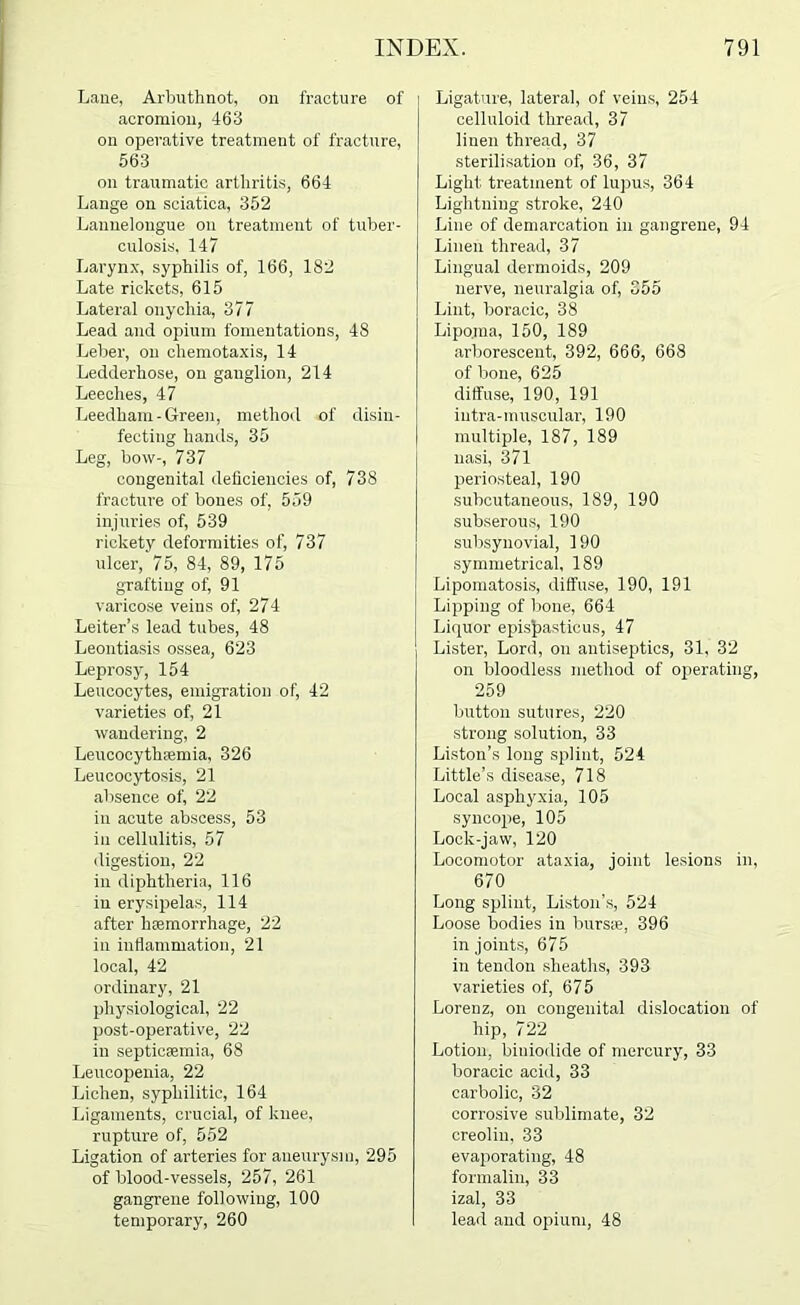 Laue, Arbuthnot, on fracture of acromion, 463 on operative treatment of fracture, 563 on traumatic arthritis, 664 Lange on sciatica, 352 Lannelongue on treatment of tuber- culosis, 147 Laryn.x, syphilis of, 166, 182 Late rickets, 615 Lateral onychia, 377 Lead and opium fomentations, 48 Leber, on cliemotaxis, 14 Ledderhose, on ganglion, 214 Leeches, 47 Leedham-Green, method of disin- fecting hands, 35 Leg, bow-, 737 congenital deficiencies of, 738 fracture of bones of, 559 injuries of, 539 rickety deformities of, 737 ulcer, 75, 84, 89, 175 grafting of, 91 varicose veins of, 274 Leiter’s lead tubes, 48 Leontiasis ossea, 623 Leprosy, 154 Leucocytes, emigration of, 42 varieties of, 21 wandering, 2 Leucocythaamia, 326 Leucocytosis, 21 absence of, 22 in acute abscess, 53 in cellulitis, 57 digestion, 22 in diphtheria, 116 in erysipelas, 114 after hcemorrhage, 22 in inflammation, 21 local, 42 ordinary, 21 physiological, 22 post-operative, 22 in septicaemia, 68 Leucopenia, 22 Lichen, syphilitic, 164 Ligaments, crucial, of knee, rupture of, 562 Ligation of arteries for aneurysm, 295 of blood-vessels, 257, 261 gangrene following, 100 temporary, 260 Ligature, lateral, of veins, 254 celluloid thread, 37 linen thread, 37 sterilisation of, 36, 37 Light treatment of lupus, 364 Lightning stroke, 240 Line of demarcation in gangrene, 94 Linen thread, 37 Lingual dermoids, 209 nerve, neuralgia of, 355 Lint, boracic, 38 Lipoma, 150, 189 arborescent, 392, 666, 668 of bone, 625 diffuse, 190, 191 intra-muscular, 190 multiple, 187, 189 nasi, 371 periosteal, 190 subcutaneous, 189, 190 subserous, 190 subsynovial, 190 symmetrical, 189 Lipomatosis, diffuse, 190, 191 Lipping of bone, 664 Liquor epis^astious, 47 Lister, Lord, on antiseptics, 31, 32 on bloodless method of oi)erating, 259 button sutures, 220 strong solution, 33 Liston’s long splint, 524 Little’s disease, 718 Local asphyxia, 105 syncojie, 105 Lock-jaw, 120 Locomotor ataxia, joint lesions in, 670 Long splint, Liston’s, 524 Loose bodies in burs*, 396 in joints, 675 in tendon sheaths, 393 varieties of, 675 Lorenz, on congenital dislocation of hip, 722 Lotion, biniodide of mercury, 33 boracic acid, 33 carbolic, 32 corrosive sublimate, 32 creolin, 33 evaporating, 48 formalin, 33 izal, 33 lead and opium, 48