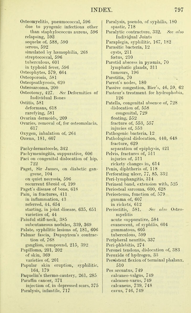 O.'iteomyelitis, pneumococcal, 596 due to pyogenic infections other than staphylococcus aureus, 596 relapsing, 593 sequelae of, 588, 590 serous, 592 simulated by haimophilia, 268 streptococcal, 596 tuberculous, 601 in typhoid fever, 596 Osteophytes, 579, 664 Osteoporosis, 581 Osteopsathyrosis, 620 Osteosarcoma, 200 Osteotomy, 427. See Deformities of Individual Bones Ostitis, 581 deformans, 618 rarefying, 581 Ovarian dermoids, 209 Ovaries, removal of, for osteomalacia, 617 O. xygen, inhalation of, 264 Ozoeua, 181, 607 Pachydermatocele, 342 Pachymeningitis, suppurative, 606 Paci on congenital dislocation of hip, 722 Paget, Sir James, on diabetic gan- grene, 104 on quiet necrosis, 596 recurrent fibroid of, 199 Paget’s disease of bone, 618 Pain, in fracture.s, 411 in inflammation, 43 referred, 44, 654 starting, in joint di.sease, 635, 651 varieties of, 44 Painful stiif-neck, 385 subcutaneous nodules, 339, 369 Palate, syphilitic lesions of, 181, 606 Palmar fascia, Dupuytren’s contrac- tion of, 768 ganglion, compound, 215, 392 Papilloma, 201, 202 of skin, 369 varieties of, 201 P. apuhar skin eruption, svphilitic, 164, 179 Paquelin’s thermo-cautery, 261, 285 Paraffin cancer, 371 injection of, in depressed scars, 375 P.aralysis, infantile, 717 Paralysis, pseudo, of sy'philis, 180 .spastic, 718 Paralytic contracture, 332. See also ludiviijual Joints Paraplegia, syphilitic, 167, 182 Parasitic bacteria, 12 cy.sts, 211 foetus, 210 Parotid abscess in pj'iemia, 70 lymphatic glands, 311 tumours, 196 Parotitis, 70 Parrot’s node.s, 180 Passive congestion. Bier’s, 46, 59, 62 Pasteur’s treatment for hydrophobia, 126 Patella, congenital absence-of, 728 dislocation of, 558 congenital, 729 floating, 552 fracture of, 553, 557 injuries of, 553 Pathogenic bacteria, 12 Pathological dislocation, 440, 648 fracture, 629 separation of epiphysis, 421 Pelvis, fractures of, 511 iijjuries of, 511 rickety changes in, 614 Penis, diphtheria of, 118 Perforating ulcer, 77, 85, 332 Peri-lymphangitis, 314 Perineal band, extension with, 525 Periosteal sarcoma, 600, 628 Periosteum, function of, 579 gumma of, 607 in rickets, 612 Periostitis, 581. See also Osteo- myelitis acute suppurative, 584 evanescent, of syphilis, 604 gummatous, 605 tuberculous, 599 Peripheral neuritis, 337 Peri-phlebitis, 274 Peronei tendons, dislocation of, 383 Peroxide of hydrogen, 33 Persistent flexion of terminal phalanx, 510 Pes arcuatus, 749 oalcaneo-valgus, 749 calcaneo-varus, 749 calcaneus, 739, 748 cavus, 746, 749