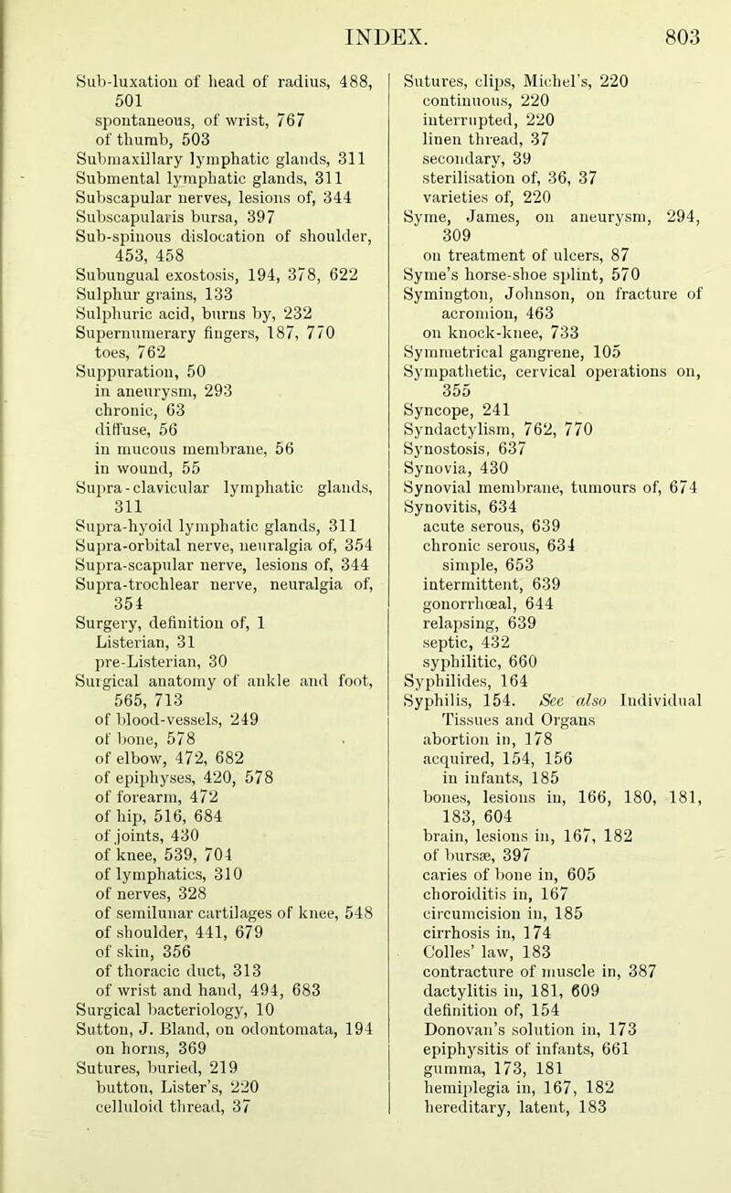 Sub-luxation of head of radius, 488, 501 spontaneous, of wrist, 767 of thumb, 503 Subniaxillary lymphatic glands, 311 Submental lymphatic glands, 311 Subscapular nerves, lesions of, 344 Subscapularis bursa, 397 Sub-spinous dislocation of shoulder, 453, 458 Subungual exostosis, 194, 378, 622 Sulphur grains, 133 Sulphuric acid, burns by, 232 Supernumerary fingers, 187, 770 toes, 762 Suppuration, 50 in aneurysm, 293 chronic, 63 diffuse, 56 in mucous memlirane, 56 in wound, 55 Supra-clavicular lymphatic glands, 311 Supra-hyoid lymphatic glands, 311 Supra-orbital nerve, neuralgia of, 354 Supra-scapular nerve, lesions of, 344 Supra-trochlear nerve, neuralgia of, 354 Surgery, definition of, 1 Listerian, 31 pre-Listerian, 30 Surgical anatomy of ankle and foot, 565, 713 of blood-vessels, 249 of bone, 578 of elbow, 472, 682 of epiphyses, 420, 578 of forearm, 472 of hip, 516, 684 of joints, 430 of knee, 539, 704 of lymphatics, 310 of nerves, 328 of semilunar cartilages of knee, 548 of shoulder, 441, 679 of skin, 356 of thoracic duct, 313 of wrist and hand, 494, 683 Surgical bacteriology, 10 Sutton, J. Bland, on odontoinata, 194 on horns, 369 Sutures, buried, 219 button. Lister’s, 220 celluloid thread, 37 Sutures, clips, Michel's, 220 continuous, 220 interrupted, 220 linen thread, 37 secondary, 39 sterilisation of, 36, 37 varieties of, 220 Syme, James, on aneurysm, 294, 309 on treatment of ulcers, 87 Syme’s horse-shoe splint, 570 Symington, Johnson, on fracture of acromion, 463 on knock-knee, 733 Symmetrical gangrene, 105 Sympatlietic, cervical operations on, 355 Syncope, 241 Syndactylism, 762, 770 Synostosis, 637 Synovia, 430 Synovial membrane, tumours of, 674 Synovitis, 634 acute serous, 639 chronic serous, 634 simple, 653 intermittent, 639 gonorrhoeal, 644 relapsing, 639 septic, 432 syphilitic, 660 Syphilides, 164 Syphilis, 154. See also Individual Tissues and Organs abortion in, 178 acquired, 154, 156 in infants, 185 bones, lesions in, 166, 180, 181, 183, 604 brain, lesions in, 167, 182 of bursae, 397 caries of bone in, 605 choroiditis in, 167 circumcision in, 185 cirrhosis in, 174 Colies’ law, 183 contracture of muscle in, 387 dactylitis in, 181, 609 definition of, 154 Donovan’s solution in, 173 epiphysitis of infants, 661 gumma, 173, 181 hemiplegia in, 167, 182 hereditary, latent, 183