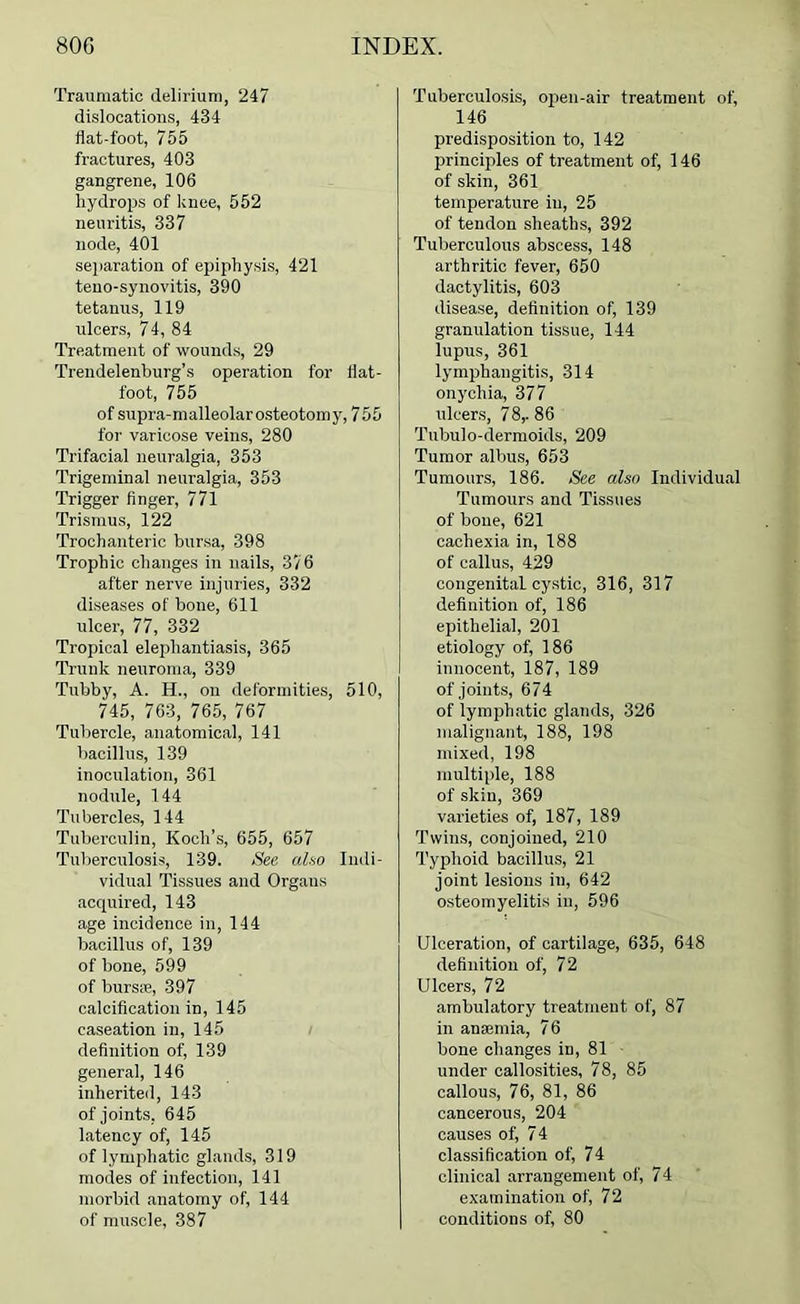 Traumatic delirium, 247 dislocations, 434 flat-foot, 755 fractures, 403 gangrene, 106 hydrops of knee, 552 neuritis, 337 node, 401 separation of epiphysis, 421 teno-synovitis, 390 tetanus, 119 ulcers, 74, 84 Treatment of wounds, 29 Trendelenburg’s operation for flat- foot, 755 of supra-malleolar osteotomy, 755 for varicose veins, 280 Trifacial neuralgia, 353 Trigeminal neuralgia, 353 Trigger finger, 771 Trismus, 122 Trochanteric bursa, 398 Trophic changes in nails, 376 after nerve injuries, 332 diseases of hone, 611 ulcer, 77, 332 Tropical elephantiasis, 365 Trunk neuroma, 339 Tubby, A. H., on deformities, 510, 745, 763, 765, 767 Tubercle, anatomical, 141 bacillus, 139 inoculation, 361 nodnle, 144 Tubercles, 144 Tuberculin, Koch’s, 655, 657 Tuberculosis, 139. See. aho Indi- vidual Tissues and Organs acquired, 143 age incidence in, 144 bacillus of, 139 of bone, 599 of burs*, 397 calcification in, 145 caseation in, 145 definition of, 139 general, 146 inherited, 143 of joints, 645 latency of, 145 of lymphatic glands, 319 modes of infection, 141 morbid anatomy of, 144 of muscle, 387 Tuberculosis, open-air treatment of, 146 predisposition to, 142 principles of treatment of, 146 of skin, 361 temperature in, 25 of tendon sheaths, 392 Tuberculous abscess, 148 arthritic fever, 650 dactylitis, 603 disease, definition of, 139 granulation tissue, 144 lupus, 361 lymphangitis, 314 onychia, 377 ulcers, 78,-86 Tubulo-dermoids, 209 Tumor albus, 653 Tumours, 186. See also Individual Tumours and Tissues of bone, 621 cachexia in, 188 of callus, 429 congenital cystic, 316, 317 definition of, 186 epithelial, 201 etiology of, 186 innocent, 187, 189 of joints, 674 of lymphatic glands, 326 malignant, 188, 198 mixed, 198 multiple, 188 of skin, 369 varieties of, 187, 189 Twins, conjoined, 210 Typhoid bacillus, 21 joint lesions in, 642 osteomyelitis in, 596 Ulceration, of cartilage, 635, 648 definition of, 72 Ulcers, 72 ambulatory treatment of, 87 in anaemia, 76 bone changes in, 81 ■ under callosities, 78, 85 callous, 76, 81, 86 cancerous, 204 causes of, 74 classification of, 74 clinical arrangement of, 74 examination of, 72 conditions of, 80