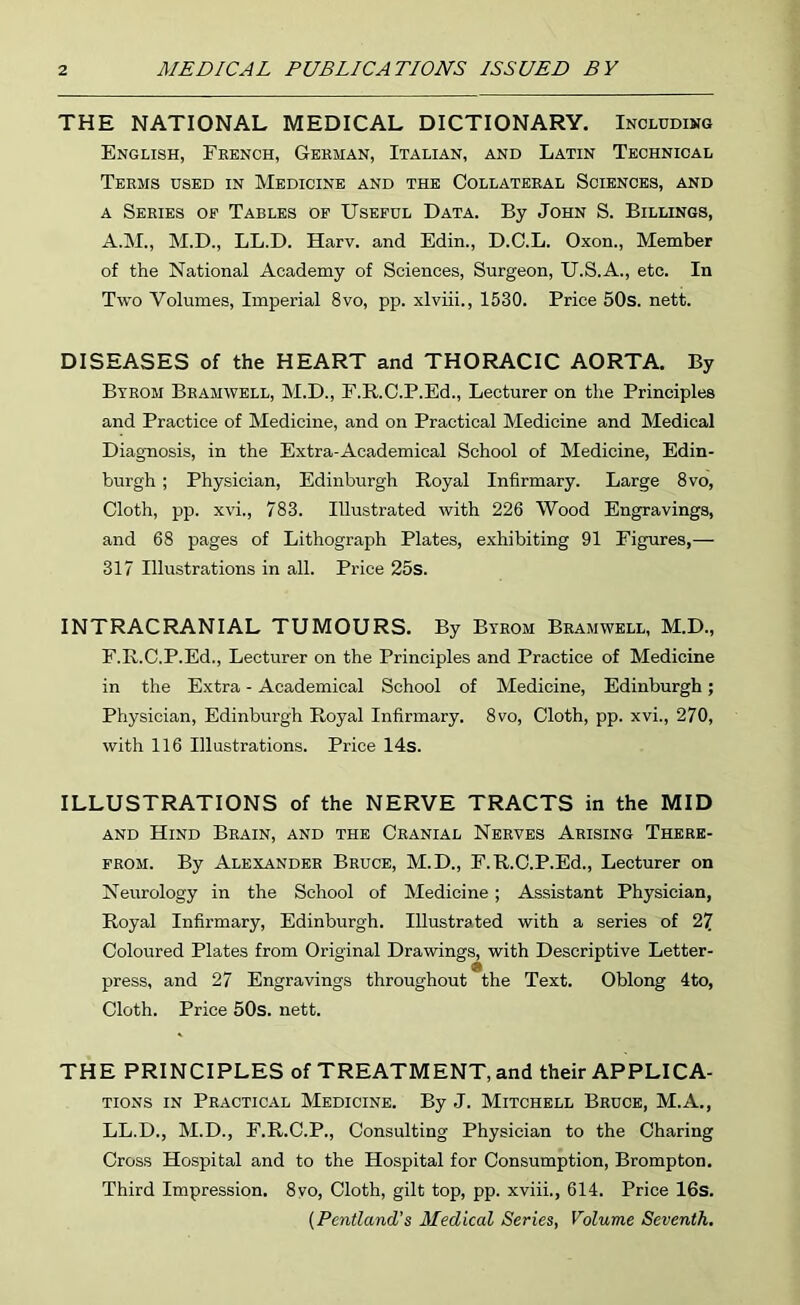 THE NATIONAL MEDICAL DICTIONARY. Including English, Ekench, Gbkman, Italian, and Latin Technical Terms used in Medicine and the Collateral Sciences, and A Series op Tables op Usepdl Data. By John S. Billings, A.M., M.D., LL.D. Harv. and Edin., D.O.L. Oxon., Member of the National Academy of Sciences, Surgeon, U.S.A., etc. In Two Volumes, Imperial 8vo, pp. xlviii., 1530. Price 50s. nett. DISEASES of the HEART and THORACIC AORTA. By Byrom Bramwell, M.D., F.R.O.P.Ed., Lecturer on the Principles and Practice of Medicine, and on Practical Medicine and Medical Diagnosis, in the Extra-Academical School of Medicine, Edin- burgh ; Physician, Edinburgh Royal Infirmary. Large 8vo, Cloth, pp. xvi., 783. Illustrated with 226 Wood Engravings, and 68 pages of Lithograph Plates, exhibiting 91 Figures,— 317 Illustrations in all. Price 25s. INTRACRANIAL TUMOURS. By Btrom Bramwell, M.D., F.R.C.P.Ed., Lecturer on the Principles and Practice of Medicine in the Extra - Academical School of Medicine, Edinburgh; Physician, Edinburgh Royal Infirmary. 8vo, Cloth, pp. xvi., 270, with 116 Illustrations. Price 14s. ILLUSTRATIONS of the NERVE TRACTS in the MID AND Hind Brain, and the Cranial Nerves Arising Therk- PROM. By Alexander Bruce, M.D., F.R.C.P.Ed., Lecturer on Neurology in the School of Medicine; Assistant Physician, Royal Infirmary, Edinburgh. Illustrated with a series of 27 Coloured Plates from Original Drawings, with Descriptive Letter- press, and 27 Engravings throughout the Text. Oblong 4to, Cloth. Price 50s. nett. THE PRINCIPLES of TREATMENT, and their APPLICA- TIONS IN Practical Medicine. By J. Mitchell Bruce, M.A., LL.D., M.D., F.R.C.P., Consulting Physician to the Charing Cross Hospital and to the Hospital for Consumption, Brompton. Third Impression. 8yo, Cloth, gilt top, pp. xviii., 614. Price 16s. {Pentland's Medical Series, Volume Seventh,